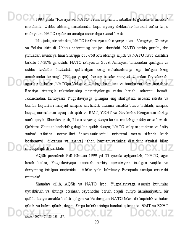 1997   yilda   "Rossiya   va   NATO   o'rtasidagi   munosabatlar   to'g'risida   ta'sis   akti"
imzolandi.   Ushbu   aktning   imzolanishi   faqat   siyosiy   deklarativ   harakat   bo'lsa-da,   u
mohiyatan NATO rejalarini amalga oshirishga ruxsat berdi.
Natijada, birinchidan, NATO tuzilmasiga uchta yangi a’zo – Vengriya, Chexiya
va   Polsha   kiritildi.   Ushbu   qadamning   natijasi   shundaki,   NATO   harbiy   guruhi,   shu
jumladan aviatsiya ham Sharqqa 650-750 km oldinga siljidi va NATO havo kuchlari
tarkibi   17-20%   ga   oshdi.   NATO   ixtiyorida   Sovet   Armiyasi   tomonidan   qurilgan   va
ushbu   davlatlar   hududida   qoldirilgan   keng   infratuzilmaga   ega   bo'lgan   keng
aerodromlar   tarmog'i   (290   ga   yaqin),   harbiy   bazalar   mavjud.   Ulardan   foydalanish,
agar kerak bo'lsa, NATOga Volga va Uralsgacha raketa va bomba zarbalari berish va
Rossiya   strategik   raketalarining   pozitsiyalariga   zarba   berish   imkonini   beradi.
Ikkinchidan,   himoyasiz   Yugoslaviyaga   qilingan   eng   shafqatsiz,   asossiz   raketa   va
bomba   hujumlari   mavjud   xalqaro   xavfsizlik   tizimini   amalda   buzib   tashladi,   xalqaro
huquq normalarini oyoq osti  qildi va BMT, YXHT va Xavfsizlik Kengashini  chetga
surib qo'ydi. Shunday qilib, 21-asrda yangi dunyo tartibi modeliga jiddiy ariza berildi:
Qo'shma   Shtatlar   boshchiligidagi   bir   qutbli   dunyo;   NATO   xalqaro  jandarm   va  "oliy
sudya"   sifatida;   norozilikni   "tinchlantiruvchi"   universal   vosita   sifatida   kuch
boshqaruvi;   diktatura   va   shantaj   jahon   hamjamiyatining   dissident   a'zolari   bilan
muloqot qilish shaklidir.
AQSh   prezidenti   Bill   Klinton   1999   yil   23   iyunda   aytganidek,   "NATO,   agar
kerak   bo'lsa,   Yugoslaviyaga   o'xshash   harbiy   operatsiyani   istalgan   vaqtda   va
dunyoning   istalgan   nuqtasida   -   Afrika   yoki   Markaziy   Evropada   amalga   oshirishi
mumkin".
Shunday   qilib,   AQSh   va   NATO   Iroq,   Yugoslaviyaga   asossiz   hujumlar
uyushtirish   va   shunga   o'xshash   bayonotlar   berish   orqali   dunyo   hamjamiyatini   bir
qutbli   dunyo   amalda   bo'lib   qolgan   va   Vashington   NATO   bilan   ittifoqchilikda   hukm
qiladi va hukm qiladi, degan fikrga ko'niktirishga harakat qilmoqda. BMT va EXHT
книга.- 2007. - С. 123; 148; 187.
20 