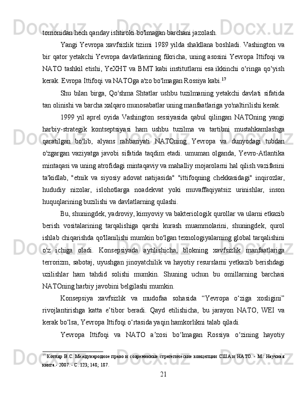 tomonidan hech qanday ishtiroki bo'lmagan barchani jazolash.
Yangi Yevropa xavfsizlik tizimi 1989 yilda shakllana boshladi. Vashington va
bir  qator  yetakchi  Yevropa davlatlarining fikricha, uning asosini  Yevropa Ittifoqi va
NATO tashkil etishi, YeXHT va BMT kabi institutlarni esa ikkinchi o‘ringa qo‘yish
kerak. Evropa Ittifoqi va NATOga a'zo bo'lmagan Rossiya kabi. 17
Shu   bilan   birga,   Qo'shma   Shtatlar   ushbu   tuzilmaning   yetakchi   davlati   sifatida
tan olinishi va barcha xalqaro munosabatlar uning manfaatlariga yo'naltirilishi kerak.
1999   yil   aprel   oyida   Vashington   sessiyasida   qabul   qilingan   NATOning   yangi
harbiy-strategik   kontseptsiyasi   ham   ushbu   tuzilma   va   tartibni   mustahkamlashga
qaratilgan   bo'lib,   alyans   rahbariyati   NATOning   Yevropa   va   dunyodagi   tubdan
o'zgargan   vaziyatga   javobi   sifatida   taqdim   etadi.   umuman   olganda,   Yevro-Atlantika
mintaqasi va uning atrofidagi mintaqaviy va mahalliy mojarolarni hal qilish vazifasini
ta'kidlab,   "etnik   va   siyosiy   adovat   natijasida"   "ittifoqning   chekkasidagi"   inqirozlar,
hududiy   nizolar,   islohotlarga   noadekvat   yoki   muvaffaqiyatsiz   urinishlar,   inson
huquqlarining buzilishi va davlatlarning qulashi.
Bu, shuningdek, yadroviy, kimyoviy va bakteriologik qurollar va ularni etkazib
berish   vositalarining   tarqalishiga   qarshi   kurash   muammolarini,   shuningdek,   qurol
ishlab chiqarishda qo'llanilishi mumkin bo'lgan texnologiyalarning global tarqalishini
o'z   ichiga   oladi.   Konsepsiyada   aytilishicha,   blokning   xavfsizlik   manfaatlariga
terrorizm,   sabotaj,   uyushgan   jinoyatchilik   va   hayotiy   resurslarni   yetkazib   berishdagi
uzilishlar   ham   tahdid   solishi   mumkin.   Shuning   uchun   bu   omillarning   barchasi
NATOning harbiy javobini belgilashi mumkin.
Konsepsiya   xavfsizlik   va   mudofaa   sohasida   “Yevropa   o‘ziga   xosligini”
rivojlantirishga   katta   e’tibor   beradi.   Qayd   etilishicha,   bu   jarayon   NATO,   WEI   va
kerak bo‘lsa, Yevropa Ittifoqi o‘rtasida yaqin hamkorlikni talab qiladi.
Yevropa   Ittifoqi   va   NATO   a zosi   bo lmagan   Rossiya   o zining   hayotiyʼ ʻ ʻ
17
  Котляр B.C. Международное право и современные  стратегические концепции  США и НАТО. - М.: Научная
книга.- 2007. - С. 123; 148; 187.
21 