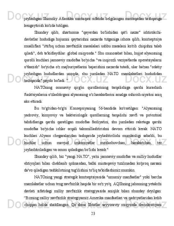 joylashgan   Shimoliy   Atlantika   mintaqasi   sifatida   belgilangan   mintaqadan   tashqariga
kengaytirish ko'zda tutilgan.
Shunday   qilib,   shartnoma   "qayerdan   bo'lishidan   qat'i   nazar"   ishtirokchi-
davlatlar   hududiga   hujumni   qaytarishni   nazarda   tutganiga   ishora   qilib,   kontseptsiya
mualliflari  "ittifoq uchun  xavfsizlik  masalalari  ushbu  masalani   ko'rib  chiqishni   talab
qiladi", deb ta'kidlaydilar. global miqyosda." Shu munosabat bilan, hujjat alyansning
qurolli kuchlari jamoaviy mudofaa bo'yicha "va inqirozli vaziyatlarda operatsiyalarni
o'tkazish" bo'yicha o'z majburiyatlarini bajarishini nazarda tutadi, ular ba'zan "odatiy
joylashgan   hududlardan   uzoqda,   shu   jumladan   NATO   mamlakatlari   hududidan
tashqarida" paydo bo'ladi. ”
NATOning   ommaviy   qirg'in   qurollarining   tarqalishiga   qarshi   kurashish
funktsiyalarini o'zlashtirgani alyansning o'z harakatlarini amalga oshirish niyatini aniq
aks ettiradi.
Bu   to'g'ridan-to'g'ri   Konsepsiyaning   56-bandida   ko'rsatilgan:   "Alyansning
yadroviy,   kimyoviy   va   bakteriologik   qurollarning   tarqalishi   xavfi   va   potentsial
tahdidlariga   qarshi   qaratilgan   mudofaa   faoliyatini,   shu   jumladan   raketaga   qarshi
mudofaa   bo'yicha   ishlar   orqali   takomillashtirishni   davom   ettirish   kerak.   NATO
kuchlari   Alyans   chegaralaridan   tashqarida   joylashtirilishi   mumkinligi   sababli,   bu
kuchlar   uchun   mavjud   imkoniyatlar   moslashuvchan,   harakatchan,   tez
joylashtiriladigan va omon qoladigan bo'lishi kerak."
Shunday qilib, biz "yangi NATO", ya'ni jamoaviy mudofaa va milliy hududlar
ehtiyojlari   bilan   cheklanib   qolmasdan,   balki   mintaqaviy   tuzilmadan   ko'proq   narsani
da'vo qiladigan tashkilotning tug'ilishini to'liq ta'kidlashimiz mumkin.
NATOning yangi  strategik kontseptsiyasida "umumiy manfaatlar" yoki barcha
mamlakatlar uchun teng xavfsizlik haqida bir so'z yo'q. AQShning jahonning yetakchi
davlati   sifatidagi   milliy   xavfsizlik   strategiyasida   aniqlik   bilan   shunday   deyilgan:
“Bizning milliy xavfsizlik strategiyamiz Amerika manfaatlari va qadriyatlaridan kelib
chiqqan   holda   shakllangan,   Qo‘shma   Shtatlar   sayyoraviy   miqyosda   demokratiyani
23 