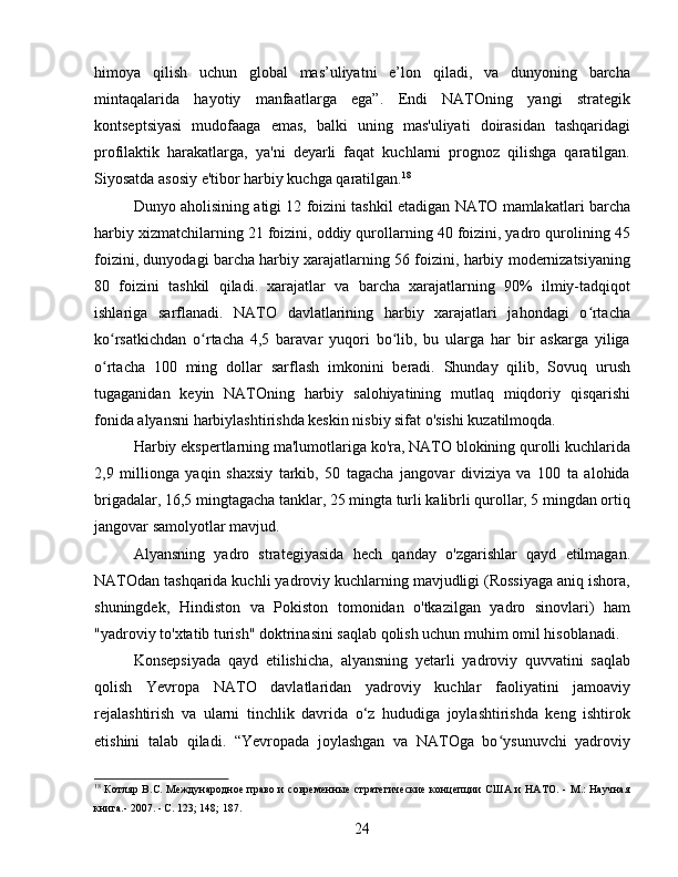 himoya   qilish   uchun   global   mas’uliyatni   e’lon   qiladi,   va   dunyoning   barcha
mintaqalarida   hayotiy   manfaatlarga   ega”.   Endi   NATOning   yangi   strategik
kontseptsiyasi   mudofaaga   emas,   balki   uning   mas'uliyati   doirasidan   tashqaridagi
profilaktik   harakatlarga,   ya'ni   deyarli   faqat   kuchlarni   prognoz   qilishga   qaratilgan.
Siyosatda asosiy e'tibor harbiy kuchga qaratilgan. 18
Dunyo aholisining atigi 12 foizini tashkil etadigan NATO mamlakatlari barcha
harbiy xizmatchilarning 21 foizini, oddiy qurollarning 40 foizini, yadro qurolining 45
foizini, dunyodagi barcha harbiy xarajatlarning 56 foizini, harbiy modernizatsiyaning
80   foizini   tashkil   qiladi.   xarajatlar   va   barcha   xarajatlarning   90%   ilmiy-tadqiqot
ishlariga   sarflanadi.   NATO   davlatlarining   harbiy   xarajatlari   jahondagi   o rtachaʻ
ko rsatkichdan   o rtacha   4,5   baravar   yuqori   bo lib,   bu   ularga   har   bir   askarga   yiliga	
ʻ ʻ ʻ
o rtacha   100   ming   dollar   sarflash   imkonini   beradi.   Shunday   qilib,   Sovuq   urush
ʻ
tugaganidan   keyin   NATOning   harbiy   salohiyatining   mutlaq   miqdoriy   qisqarishi
fonida alyansni harbiylashtirishda keskin nisbiy sifat o'sishi kuzatilmoqda.
Harbiy ekspertlarning ma'lumotlariga ko'ra, NATO blokining qurolli kuchlarida
2,9   millionga   yaqin   shaxsiy   tarkib,   50   tagacha   jangovar   diviziya   va   100   ta   alohida
brigadalar, 16,5 mingtagacha tanklar, 25 mingta turli kalibrli qurollar, 5 mingdan ortiq
jangovar samolyotlar mavjud.
Alyansning   yadro   strategiyasida   hech   qanday   o'zgarishlar   qayd   etilmagan.
NATOdan tashqarida kuchli yadroviy kuchlarning mavjudligi (Rossiyaga aniq ishora,
shuningdek,   Hindiston   va   Pokiston   tomonidan   o'tkazilgan   yadro   sinovlari)   ham
"yadroviy to'xtatib turish" doktrinasini saqlab qolish uchun muhim omil hisoblanadi.
Konsepsiyada   qayd   etilishicha,   alyansning   yetarli   yadroviy   quvvatini   saqlab
qolish   Yevropa   NATO   davlatlaridan   yadroviy   kuchlar   faoliyatini   jamoaviy
rejalashtirish   va   ularni   tinchlik   davrida   o‘z   hududiga   joylashtirishda   keng   ishtirok
etishini   talab   qiladi.   “Yevropada   joylashgan   va   NATOga   bo ysunuvchi   yadroviy	
ʻ
18
  Котляр B.C. Международное право и современные  стратегические концепции  США и НАТО. - М.: Научная
книга.- 2007. - С. 123; 148; 187.
24 