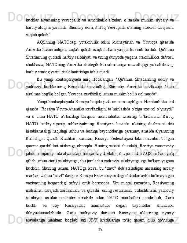 kuchlar   alyansning   yevropalik   va   amerikalik   a zolari   o rtasida   muhim   siyosiy   vaʼ ʻ
harbiy aloqani yaratadi. Shunday ekan, ittifoq Yevropada o‘zining adekvat darajasini
saqlab qoladi”.
AQShning   NATOdagi   yetakchilik   rolini   kuchaytirish   va   Yevropa   qit'asida
Amerika  hukmronligini  saqlab  qolish  istiqboli  ham  yaqqol  ko'rinib turibdi. Qo'shma
Shtatlarning qudratli harbiy salohiyati va uning dunyoda yagona etakchilikka da'vosi,
shubhasiz,   NATOning   Amerika   strategik   ko'rsatmalariga   muvofiqligi   yo'nalishidagi
harbiy strategiyasini shakllantirishga ta'sir qiladi.
Bu   yangi   kontseptsiyada   aniq   ifodalangan:   "Qo'shma   Shtatlarning   oddiy   va
yadroviy   kuchlarining   Evropada   mavjudligi   Shimoliy   Amerika   xavfsizligi   bilan
ajralmas bog'liq bo'lgan Yevropa xavfsizligi uchun muhim bo'lib qolmoqda".
Yangi kontseptsiyada Rossiya  haqida juda oz narsa aytilgan. Hamkorlikka oid
qismda “Rossiya Yevro-Atlantika xavfsizligini ta minlashda o ziga xos rol o ynaydi”
ʼ ʻ ʻ
va   u   bilan   NATO   o rtasidagi   barqaror   munosabatlar   zarurligi   ta kidlanadi.   Biroq,	
ʻ ʼ
NATO   harbiy-siyosiy   rahbariyatining   Rossiyani   hozirda   o'zining   dushmani   deb
hisoblamasligi  haqidagi ushbu va boshqa  bayonotlariga qaramay, amalda alyansning
Birlashgan   Qurolli   Kuchlari,   xususan,   Rossiya   Federatsiyasi   bilan   mumkin   bo'lgan
qarama-qarshilikni   nishonga   olmoqda.   Buning   sababi   shundaki,   Rossiya   zamonaviy
jahon hamjamiyatida alyansdagi har qanday davlatni, shu jumladan AQShni ham yo'q
qilish uchun etarli salohiyatga, shu jumladan yadroviy salohiyatga ega bo'lgan yagona
kuchdir.   Shuning   uchun,   NATOga   ko'ra,   bu   "xavf"   deb   ataladigan   narsaning   asosiy
manbai. Ushbu "xavf" darajasi Rossiya Federatsiyasidagi oldindan aytib bo'lmaydigan
vaziyatning   beqarorligi   tufayli   ortib   bormoqda.   Shu   nuqtai   nazardan,   Rossiyaning
maksimal   darajada   zaiflashishi   va   qulashi,   uning   resurslarini   o'zlashtirishi,   yadroviy
salohiyati   ustidan   nazoratni   o'rnatishi   bilan   NATO   manfaatlari   qondiriladi,   G'arb
kuchli   va   boy   Rossiyadan   manfaatdor   degan   bayonotlar   shunchaki
ikkiyuzlamachilikdir.   G'arb   moliyaviy   doiralari   Rossiyani   o'zlarining   siyosiy
aravalariga   mahkam   bog'lab,   uni   XVF   kreditlariga   to'liq   qaram   qilib   qo'yishga
25 