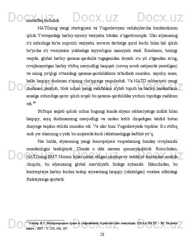 muvaffaq bo'lishdi.
NATOning   yangi   strategiyasi   va   Yugoslaviyani   vahshiylarcha   bombardimon
qilish   Yevropadagi   harbiy-siyosiy   vaziyatni   tubdan   o‘zgartirmoqda.   Ular   alyansning
o'z   xohishiga   ko'ra   inqirozli   vaziyatni   suveren   davlatga   qurol   kuchi   bilan   hal   qilish
bo'yicha   o'z   versiyasini   yuklashga   tayyorligini   namoyish   etadi.   Binobarin,   hozirgi
vaqtda,   global   harbiy   qarama-qarshilik   tugaganidan   deyarli   o'n   yil   o'tgandan   so'ng,
rivojlanayotgan harbiy ittifoq mavjudligi haqiqati (sovuq urush natijasida yaratilgan)
va   uning   yo'qligi   o'rtasidagi   qarama-qarshiliklarni   ta'kidlash   mumkin.   xayoliy   emas,
balki haqiqiy dushman o'zining cho'qqisiga yaqinlashdi. Va NATO rahbariyati yangi
dushman   yaratish,   blok   uchun   yangi   vazifalarni   o'ylab   topish   va   harbiy   harakatlarni
amalga oshirishga qaror qilish orqali bu qarama-qarshilikka yechim topishga mahkum
edi. 19
Ittifoqni   saqlab   qolish   uchun   bugungi   kunda   alyans   rahbariyatiga   zudlik   bilan
haqiqiy,   aniq   dushmanning   mavjudligi   va   undan   kelib   chiqadigan   tahdid   butun
dunyoga taqdim etilishi mumkin edi. Va ular buni Yugoslaviyada topdilar. Bu ittifoq
endi yer sharining u yoki bu nuqtasida kuch ishlatmasligiga kafolat yo‘q.
Har   holda,   alyansning   yangi   konsepsiyasi   voqealarning   bunday   rivojlanishi
mumkinligini   tasdiqlaydi.   Chunki   u   ikki   narsani   qonuniylashtirdi.   Birinchidan,
NATOning BMT Nizomi bilan ruxsat etilgan mintaqaviy tashkilot doirasidan amalda
chiqishi,   bu   alyansning   global   mas'uliyatli   blokga   aylanishi.   Ikkinchidan,   bu
kontseptsiya harbiy kuchni tashqi  siyosatning  haqiqiy (ishlatilgan) vositasi  sifatidagi
funksiyasiga qaytardi.
19
  Котляр B.C. Международное право и современные  стратегические концепции  США и НАТО. - М.: Научная
книга.- 2007. - С. 123; 148; 187.
26