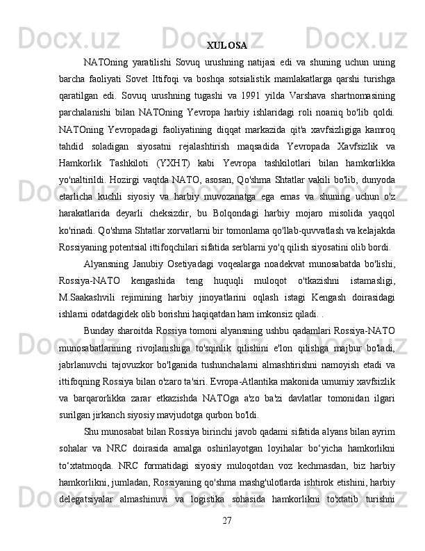 XULOSA
NATOning   yaratilishi   Sovuq   urushning   natijasi   edi   va   shuning   uchun   uning
barcha   faoliyati   Sovet   Ittifoqi   va   boshqa   sotsialistik   mamlakatlarga   qarshi   turishga
qaratilgan   edi.   Sovuq   urushning   tugashi   va   1991   yilda   Varshava   shartnomasining
parchalanishi   bilan   NATOning   Yevropa   harbiy   ishlaridagi   roli   noaniq   bo'lib   qoldi.
NATOning   Yevropadagi   faoliyatining   diqqat   markazida   qit'a   xavfsizligiga   kamroq
tahdid   soladigan   siyosatni   rejalashtirish   maqsadida   Yevropada   Xavfsizlik   va
Hamkorlik   Tashkiloti   (YXHT)   kabi   Yevropa   tashkilotlari   bilan   hamkorlikka
yo'naltirildi.  Hozirgi   vaqtda  NATO,  asosan,  Qo'shma  Shtatlar   vakili   bo'lib,  dunyoda
etarlicha   kuchli   siyosiy   va   harbiy   muvozanatga   ega   emas   va   shuning   uchun   o'z
harakatlarida   deyarli   cheksizdir,   bu   Bolqondagi   harbiy   mojaro   misolida   yaqqol
ko'rinadi. Qo'shma Shtatlar xorvatlarni bir tomonlama qo'llab-quvvatlash va kelajakda
Rossiyaning potentsial ittifoqchilari sifatida serblarni yo'q qilish siyosatini olib bordi.
Alyansning   Janubiy   Osetiyadagi   voqealarga   noadekvat   munosabatda   bo'lishi,
Rossiya-NATO   kengashida   teng   huquqli   muloqot   o'tkazishni   istamasligi,
M.Saakashvili   rejimining   harbiy   jinoyatlarini   oqlash   istagi   Kengash   doirasidagi
ishlarni odatdagidek olib borishni haqiqatdan ham imkonsiz qiladi. .
Bunday sharoitda Rossiya tomoni alyansning ushbu qadamlari Rossiya-NATO
munosabatlarining   rivojlanishiga   to'sqinlik   qilishini   e'lon   qilishga   majbur   bo'ladi,
jabrlanuvchi   tajovuzkor   bo'lganida   tushunchalarni   almashtirishni   namoyish   etadi   va
ittifoqning Rossiya bilan o'zaro ta'siri. Evropa-Atlantika makonida umumiy xavfsizlik
va   barqarorlikka   zarar   etkazishda   NATOga   a'zo   ba'zi   davlatlar   tomonidan   ilgari
surilgan jirkanch siyosiy mavjudotga qurbon bo'ldi.
Shu munosabat bilan Rossiya birinchi javob qadami sifatida alyans bilan ayrim
sohalar   va   NRC   doirasida   amalga   oshirilayotgan   loyihalar   bo‘yicha   hamkorlikni
to‘xtatmoqda.   NRC   formatidagi   siyosiy   muloqotdan   voz   kechmasdan,   biz   harbiy
hamkorlikni, jumladan, Rossiyaning qo'shma mashg'ulotlarda ishtirok etishini, harbiy
delegatsiyalar   almashinuvi   va   logistika   sohasida   hamkorlikni   to'xtatib   turishni
27 