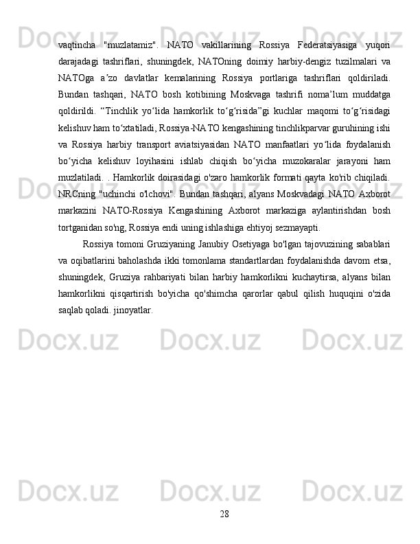 vaqtincha   "muzlatamiz".   NATO   vakillarining   Rossiya   Federatsiyasiga   yuqori
darajadagi   tashriflari,   shuningdek,   NATOning   doimiy   harbiy-dengiz   tuzilmalari   va
NATOga   a zo   davlatlar   kemalarining   Rossiya   portlariga   tashriflari   qoldiriladi.ʼ
Bundan   tashqari,   NATO   bosh   kotibining   Moskvaga   tashrifi   noma’lum   muddatga
qoldirildi.   “Tinchlik   yo lida   hamkorlik   to g risida”gi   kuchlar   maqomi   to g risidagi	
ʻ ʻ ʻ ʻ ʻ
kelishuv ham to xtatiladi, Rossiya-NATO kengashining tinchlikparvar guruhining ishi	
ʻ
va   Rossiya   harbiy   transport   aviatsiyasidan   NATO   manfaatlari   yo lida   foydalanish	
ʻ
bo yicha   kelishuv   loyihasini   ishlab   chiqish   bo yicha   muzokaralar   jarayoni   ham	
ʻ ʻ
muzlatiladi. . Hamkorlik doirasidagi  o'zaro hamkorlik formati  qayta  ko'rib chiqiladi.
NRCning   "uchinchi   o'lchovi".   Bundan   tashqari,   alyans   Moskvadagi   NATO   Axborot
markazini   NATO-Rossiya   Kengashining   Axborot   markaziga   aylantirishdan   bosh
tortganidan so'ng, Rossiya endi uning ishlashiga ehtiyoj sezmayapti.
Rossiya  tomoni  Gruziyaning Janubiy Osetiyaga  bo'lgan  tajovuzining sabablari
va oqibatlarini baholashda ikki tomonlama standartlardan foydalanishda davom etsa,
shuningdek,   Gruziya   rahbariyati   bilan   harbiy   hamkorlikni   kuchaytirsa,   alyans   bilan
hamkorlikni   qisqartirish   bo'yicha   qo'shimcha   qarorlar   qabul   qilish   huquqini   o'zida
saqlab qoladi. jinoyatlar.
28 