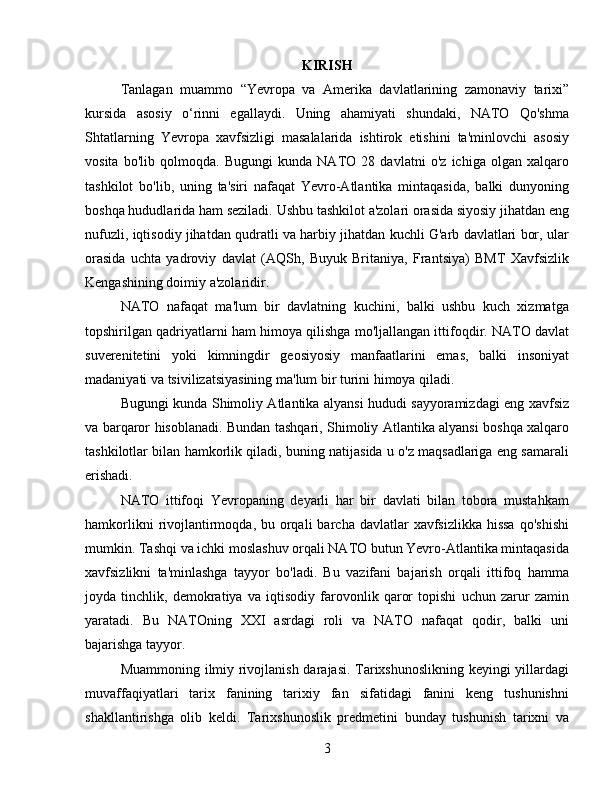 KIRISH
Tanlagan   muammo   “Yevropa   va   Amerika   davlatlarining   zamonaviy   tarixi”
kursida   asosiy   o‘rinni   egallaydi.   Uning   ahamiyati   shundaki,   NATO   Qo'shma
Shtatlarning   Yevropa   xavfsizligi   masalalarida   ishtirok   etishini   ta'minlovchi   asosiy
vosita   bo'lib   qolmoqda.   Bugungi   kunda   NATO   28   davlatni   o'z   ichiga   olgan   xalqaro
tashkilot   bo'lib,   uning   ta'siri   nafaqat   Yevro-Atlantika   mintaqasida,   balki   dunyoning
boshqa hududlarida ham seziladi. Ushbu tashkilot a'zolari orasida siyosiy jihatdan eng
nufuzli, iqtisodiy jihatdan qudratli va harbiy jihatdan kuchli G'arb davlatlari bor, ular
orasida   uchta   yadroviy   davlat   (AQSh,   Buyuk   Britaniya,   Frantsiya)   BMT   Xavfsizlik
Kengashining doimiy a'zolaridir.
NATO   nafaqat   ma'lum   bir   davlatning   kuchini,   balki   ushbu   kuch   xizmatga
topshirilgan qadriyatlarni ham himoya qilishga mo'ljallangan ittifoqdir. NATO davlat
suverenitetini   yoki   kimningdir   geosiyosiy   manfaatlarini   emas,   balki   insoniyat
madaniyati va tsivilizatsiyasining ma'lum bir turini himoya qiladi.
Bugungi kunda Shimoliy Atlantika alyansi hududi sayyoramizdagi eng xavfsiz
va barqaror hisoblanadi. Bundan tashqari, Shimoliy Atlantika alyansi boshqa xalqaro
tashkilotlar bilan hamkorlik qiladi, buning natijasida u o'z maqsadlariga eng samarali
erishadi.
NATO   ittifoqi   Yevropaning   deyarli   har   bir   davlati   bilan   tobora   mustahkam
hamkorlikni   rivojlantirmoqda, bu  orqali   barcha davlatlar   xavfsizlikka   hissa  qo'shishi
mumkin. Tashqi va ichki moslashuv orqali NATO butun Yevro-Atlantika mintaqasida
xavfsizlikni   ta'minlashga   tayyor   bo'ladi.   Bu   vazifani   bajarish   orqali   ittifoq   hamma
joyda   tinchlik,   demokratiya   va   iqtisodiy   farovonlik   qaror   topishi   uchun   zarur   zamin
yaratadi.   Bu   NATOning   XXI   asrdagi   roli   va   NATO   nafaqat   qodir,   balki   uni
bajarishga tayyor.
Muammoning ilmiy rivojlanish darajasi. Tarixshunoslikning keyingi yillardagi
muvaffaqiyatlari   tarix   fanining   tarixiy   fan   sifatidagi   fanini   keng   tushunishni
shakllantirishga   olib   keldi.   Tarixshunoslik   predmetini   bunday   tushunish   tarixni   va
3 