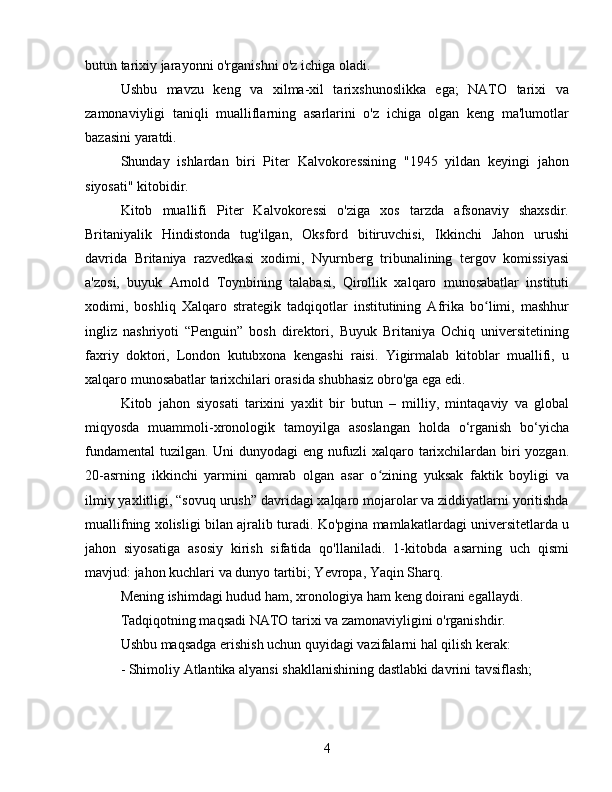 butun tarixiy jarayonni o'rganishni o'z ichiga oladi.
Ushbu   mavzu   keng   va   xilma-xil   tarixshunoslikka   ega;   NATO   tarixi   va
zamonaviyligi   taniqli   mualliflarning   asarlarini   o'z   ichiga   olgan   keng   ma'lumotlar
bazasini yaratdi.
Shunday   ishlardan   biri   Piter   Kalvokoressining   "1945   yildan   keyingi   jahon
siyosati" kitobidir.
Kitob   muallifi   Piter   Kalvokoressi   o'ziga   xos   tarzda   afsonaviy   shaxsdir.
Britaniyalik   Hindistonda   tug'ilgan,   Oksford   bitiruvchisi,   Ikkinchi   Jahon   urushi
davrida   Britaniya   razvedkasi   xodimi,   Nyurnberg   tribunalining   tergov   komissiyasi
a'zosi,   buyuk   Arnold   Toynbining   talabasi,   Qirollik   xalqaro   munosabatlar   instituti
xodimi,   boshliq   Xalqaro   strategik   tadqiqotlar   institutining   Afrika   bo limi,   mashhurʻ
ingliz   nashriyoti   “Penguin”   bosh   direktori,   Buyuk   Britaniya   Ochiq   universitetining
faxriy   doktori,   London   kutubxona   kengashi   raisi.   Yigirmalab   kitoblar   muallifi,   u
xalqaro munosabatlar tarixchilari orasida shubhasiz obro'ga ega edi.
Kitob   jahon   siyosati   tarixini   yaxlit   bir   butun   –   milliy,   mintaqaviy   va   global
miqyosda   muammoli-xronologik   tamoyilga   asoslangan   holda   o‘rganish   bo‘yicha
fundamental  tuzilgan. Uni dunyodagi eng nufuzli xalqaro tarixchilardan biri yozgan.
20-asrning   ikkinchi   yarmini   qamrab   olgan   asar   o zining   yuksak   faktik   boyligi   va	
ʻ
ilmiy yaxlitligi, “sovuq urush” davridagi xalqaro mojarolar va ziddiyatlarni yoritishda
muallifning xolisligi bilan ajralib turadi. Ko'pgina mamlakatlardagi universitetlarda u
jahon   siyosatiga   asosiy   kirish   sifatida   qo'llaniladi.   1-kitobda   asarning   uch   qismi
mavjud: jahon kuchlari va dunyo tartibi; Yevropa, Yaqin Sharq.
Mening ishimdagi hudud ham, xronologiya ham keng doirani egallaydi.
Tadqiqotning maqsadi NATO tarixi va zamonaviyligini o'rganishdir.
Ushbu maqsadga erishish uchun quyidagi vazifalarni hal qilish kerak:
- Shimoliy Atlantika alyansi shakllanishining dastlabki davrini tavsiflash;
4 