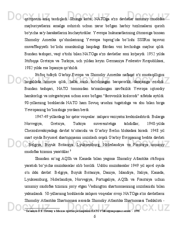 qo'rquvini   aniq   tasdiqladi.   Shunga   ko'ra,   NATOga   a'zo   davlatlar   umumiy   mudofaa
majburiyatlarini   amalga   oshirish   uchun   zarur   bo'lgan   harbiy   tuzilmalarni   qurish
bo'yicha sa'y-harakatlarini kuchaytirdilar. Yevropa hukumatlarining iltimosiga binoan
Shimoliy   Amerika   qo‘shinlarining   Yevropa   tuprog‘ida   bo‘lishi   SSSRni   tajovuz
muvaffaqiyatli   bo‘lishi   mumkinligi   haqidagi   fikrdan   voz   kechishga   majbur   qildi.
Bundan tashqari, vaqt o'tishi  bilan NATOga a'zo davlatlar  soni ko'paydi. 1952 yilda
Ittifoqqa   Gretsiya   va   Turkiya,   uch   yildan   keyin   Germaniya   Federativ   Respublikasi,
1982 yilda esa Ispaniya qo'shildi.
Ittifoq   tufayli   G'arbiy   Evropa   va   Shimoliy   Amerika   nafaqat   o'z   mustaqilligini
birgalikda   himoya   qildi,   balki   misli   ko'rilmagan   barqarorlik   darajasiga   erishdi.
Bundan   tashqari,   NATO   tomonidan   ta'minlangan   xavfsizlik   Yevropa   iqtisodiy
hamkorligi va integratsiyasi uchun asos bo'lgan "farovonlik kislorodi" sifatida aytildi.
90-yillarning   boshlarida   NATO   ham   Sovuq   urushni   tugatishga   va   shu   bilan   birga
Yevropaning bo linishiga yordam berdi.ʻ
1947-49 yillardagi bir qator voqealar. xalqaro vaziyatni keskinlashtirdi. Bularga
Norvegiya,   Gretsiya,   Turkiya   suverenitetiga   tahdidlar,   1948-yilda
Chexoslovakiyadagi   davlat   to‘ntarishi   va   G‘arbiy   Berlin   blokadasi   kiradi.   1948   yil
mart oyida Bryussel shartnomasini imzolash orqali G'arbiy Evropaning beshta davlati
-   Belgiya,   Buyuk   Britaniya,   Lyuksemburg,   Niderlandiya   va   Frantsiya   umumiy
mudofaa tizimini yaratdilar. 3
Shundan   so‘ng   AQSh   va   Kanada   bilan   yagona   Shimoliy   Atlantika   ittifoqini
yaratish  bo‘yicha  muzokaralar   olib  borildi.  Ushbu  muzokaralar   1949  yil   aprel   oyida
o'n   ikki   davlat:   Belgiya,   Buyuk   Britaniya,   Daniya,   Islandiya,   Italiya,   Kanada,
Lyuksemburg,   Niderlandiya,   Norvegiya,   Portugaliya,   AQSh   va   Frantsiya   uchun
umumiy mudofaa tizimini joriy etgan Vashington shartnomasining imzolanishi  bilan
yakunlandi. 50-yillarning boshlarida xalqaro voqealar rivoji NATOga a'zo davlatlarni
Shimoliy Atlantika Shartnomasi asosida Shimoliy Atlantika Shartnomasi Tashkiloti -
3
 Казанцев Б.Б. Почему в Москве против расширения НАТО // Международная жизнь. - 1998.
6 