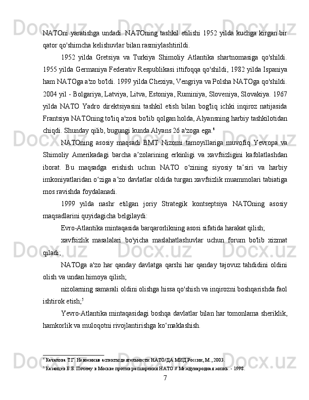 NATOni  yaratishga undadi. NATOning tashkil  etilishi  1952 yilda kuchga kirgan bir
qator qo'shimcha kelishuvlar bilan rasmiylashtirildi.
1952   yilda   Gretsiya   va   Turkiya   Shimoliy   Atlantika   shartnomasiga   qo'shildi.
1955 yilda Germaniya Federativ Respublikasi ittifoqqa qo'shildi, 1982 yilda Ispaniya
ham NATOga a'zo bo'ldi. 1999 yilda Chexiya, Vengriya va Polsha NATOga qo'shildi.
2004 yil - Bolgariya, Latviya, Litva, Estoniya, Ruminiya, Sloveniya, Slovakiya. 1967
yilda   NATO   Yadro   direktsiyasini   tashkil   etish   bilan   bog'liq   ichki   inqiroz   natijasida
Frantsiya NATOning to'liq a'zosi bo'lib qolgan holda, Alyansning harbiy tashkilotidan
chiqdi. Shunday qilib, bugungi kunda Alyans 26 a'zoga ega. 4
NATOning   asosiy   maqsadi   BMT   Nizomi   tamoyillariga   muvofiq   Yevropa   va
Shimoliy   Amerikadagi   barcha   a zolarining   erkinligi   va   xavfsizligini   kafolatlashdanʼ
iborat.   Bu   maqsadga   erishish   uchun   NATO   o zining   siyosiy   ta siri   va   harbiy	
ʻ ʼ
imkoniyatlaridan o ziga a zo davlatlar oldida turgan xavfsizlik muammolari tabiatiga	
ʻ ʼ
mos ravishda foydalanadi.
1999   yilda   nashr   etilgan   joriy   Strategik   kontseptsiya   NATOning   asosiy
maqsadlarini quyidagicha belgilaydi:
Evro-Atlantika mintaqasida barqarorlikning asosi sifatida harakat qilish;
xavfsizlik   masalalari   bo'yicha   maslahatlashuvlar   uchun   forum   bo'lib   xizmat
qiladi;
NATOga   a'zo   har   qanday   davlatga   qarshi   har   qanday   tajovuz   tahdidini   oldini
olish va undan himoya qilish;
nizolarning samarali oldini olishga hissa qo'shish va inqirozni boshqarishda faol
ishtirok etish; 5
Yevro-Atlantika mintaqasidagi boshqa davlatlar bilan har tomonlama sheriklik,
hamkorlik va muloqotni rivojlantirishga ko‘maklashish.
4
 Качалова Т.Г. Невоенные аспекты деятельности НАТО/ДА МИД России, М., 2003.
5
 Казанцев Б.Б. Почему в Москве против расширения НАТО // Международная жизнь. - 1998.
7 