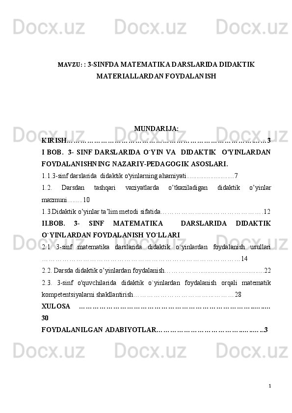 MAVZU:  : 3-SINFDA MATEMATIKA DARSLARIDA DIDAKTIK
MATERIALLARDAN FOYDALANISH
MUNDARIJA:
KIRISH……………………………………………………………………….……3
I   BOB .     3-   SINF   DARSLARIDA   O`YIN   VA     DIDAKTIK     O'YINLARDAN
FOYDALANISHNING NAZARIY-PEDAGOGIK ASOSLARI .
1.1.3-sinf darslarida  didaktik o'yinlarning ahamiyati ............................ 7
1.2.   Darsdan   tashqari   vaziyatlarda   o’tkaziladigan   didaktik   o’yinlar
mazmuni. ........ 10
1.3 .Didaktik o’yinlar ta’lim metodi sifatida………………...…………………… . 12
II.BOB.   3 -   SINF   MATEMATIKA     DARSLARIDA   DIDAKTIK
O`YINLARDAN FOYDALANISH YO`LLARI
2.1   3-sinf   matematika   darslarida   didaktik   o`yinlardan   foydalanish   usullari
…………………………………………………………………………… 14
2.2.   Darsda didaktik o’yinlardan foydalanish……………......................................22
2.3.   3- sinf   o'quvchilarida   didaktik   o`yinlardan   foydalanish   orqali   matematik
kompetentsiyalarni shakllantirish……………………………...………28
XULOSA   …………………………………………………………………..…..…
30
FOYDALANILGAN ADABIYOTLAR………………………………..…..…...3
1 