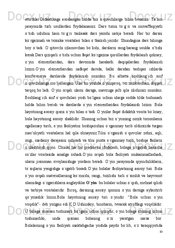 ettirdilar.Didaktikaga   asoslangan   holda   biz   o`quvchilarga   bilim   beramiz.   Ta’lim
jarayonida   turli   usullardan   foydalanamiz.   Dars   turini   to`g`ri   va   muvaffaqiyatli
o`tish   uslubini   ham   to`g`ri   tanlasak   dars   yaxshi   natija   beradi.   Har   bir   darsni
ko`rgazmali va texnika vositalari bilan o`tkazish joizdir. Shundagina dars bilimga
boy   o`tadi.   O`qituvchi   izlanuvchan   bo`lishi,   darslarni   rang-barang   usulda   o’tishi
kerak.Dars qiziqarli o`tishi uchun faqat ko`rgazma qurollardan foydalanib qolmay,
o`yin   elementlaridan,   dars   davomida   harakatli   daqiqalardan   foydalanish
lozim.O`yin   elementlaridan   nafaqat   darsda,   balki   darsdan   tashqari   ishlarda
konferensiya   darslarida   foydalanish   mumkin.   Bu   albatta   boshlang`ich   sinf
o`quvchilariga mo`ljallangan. Ular bu yoshda o`yinqaroq, tez zerikuvchan, diqqati
tarqoq   bo`ladi.   O`yin   orqali   ularni   darsga,   mavzuga   jalb   qila   olishimiz   mumkin.
Boshlang`ich   sinf   o`quvchilari   yosh   bo`lgani   uchun   ularga   sodda   tilda   tushunarli
holda   bilim   berish   va   darslarda   o`yin   elementlaridan   foydalanish   lozim.   Bola
hayotining asosiy qismi o`yin bilan o`tadi. O`yinlar faqat didaktik vosita bo`lmay,
bola   hayotining   asosiy   shaklidir.   Shuning   uchun   biz   o`yinning   nozik   tomonlarini
egallamay turib, o`yin faoliyatini  boshqarishini  o`rganmay turib oldimizda turgan
mas’uliyatli   vositalarni   hal   qila   olmaymiz.Tilni   o`rganish   o`quvcilar   zehni,   aqli,
ongi,  madaniy   darajasini   oshiradi   va   tilni   puxta   o`rganmay   turib,   boshqa   fanlarni
o`zlashtirish   qiyin.   Chunki   har   bir   predmetni   ifodalash,   bolaga   o`rgatish   hamisha
so`zlar   vositasida   amalga   oshadi.O`yin   orqali   bola   faoliyati   mukammallashadi,
ularni   jismonan   rivojlanishiga   yordam   beradi.   O`yin   jarayonida   qiyinchiliklarni,
to`siqlarni   yengishga   o`rgatib   boradi.O`yin   bolalar   faoliyatining   asosiy   turi.   Bola
o`yin   orqali   materiallarning   ko`rinishi,   rangi,   tuzilishi   turli   o`simlik   va   hayvonot
olamidagi o`zgarishlarni anglaydilar. O`yin-   bu bolalar uchun o`qish, mehnat qilish
va   tarbiya   vositalaridir.   Biroq,   darsning   asosiy   qismini   o`yin   darsiga   aylantirib
qo`ymaslik   lozim.Bola   hayotining   asosiy   turi   o`yindir.   “Bola   uchun   o`yin
voqelik”-  deb  yozgan  edi  K.D.Ushinskiy,   binobarin,  tevarak atrofdagi  voqelikdir.
U bolaga xususan tushunarli bo`lgani uchun qiziqdir, o`yin bolaga shuning uchun
tushunarliki,   unda   qisman   bolaning   o`zi   yaratgan   narsa   bor.
Bolalarning   o`yin   faoliyati   maktabgacha   yoshda   paydo   bo`lib,   o`z   taraqqiyotida
10 