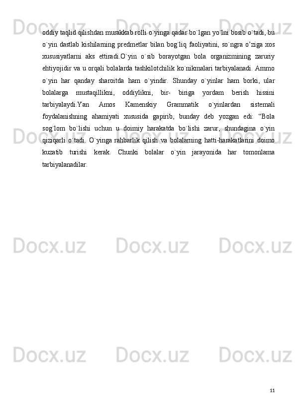 oddiy taqlid qilishdan murakkab rolli o`yinga qadar bo`lgan yo`lni bosib o`tadi, bu
o`yin  dastlab   kishilarning  predmetlar  bilan  bog`liq  faoliyatini,  so`ngra  o’ziga  xos
xususiyatlarni   aks   ettiradi.O`yin   o`sib   borayotgan   bola   organizmining   zaruriy
ehtiyojidir va u orqali bolalarda tashkilotchilik ko`nikmalari tarbiyalanadi. Ammo
o`yin   har   qanday   sharoitda   ham   o`yindir.   Shunday   o`yinlar   ham   borki,   ular
bolalarga   mustaqillikni,   oddiylikni,   bir-   biriga   yordam   berish   hissini
tarbiyalaydi.Yan   Amos   Kamenskiy   Grammatik   o`yinlardan   sistemali
foydalanishning   ahamiyati   xususida   gapirib,   bunday   deb   yozgan   edi:   “Bola
sog`lom   bo`lishi   uchun   u   doimiy   harakatda   bo`lishi   zarur,   shundagina   o`yin
qiziqarli   o`tadi.   O`yinga   rahbarlik   qilish   va   bolalarning   hatti-harakatlarini   doimo
kuzatib   turishi   kerak.   Chunki   bolalar   o`yin   jarayonida   har   tomonlama
tarbiyalanadilar.
11 