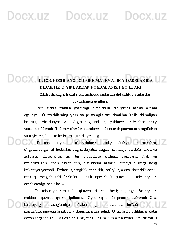 II.BOB. BOSHLANG`ICH SINF MATEMATIKA  DARSLARIDA
DIDAKTIK O`YINLARDAN FOYDALANISH YO`LLARI
2.1. Boshlang`ich sinf matematika darslarida didaktik o`yinlardan
foydalanish usullari .
O`yin   kichik   maktab   yoshidagi   o`quvchilar   faoliyatida   asosiy   o`rinni
egallaydi.   O`quvchilarning   yosh   va   psixologik   xususiyatidan   kelib   chiqadigan
bo`lsak,   o`yin   dunyoni   va   o`zligini   anglashda,   qiziqishlarini   qondirishda   asosiy
vosita hisoblanadi. Ta’limiy o`yinlar bilimlarni o`zlashtirish jarayonini yengillatish
va o`yin orqali bilim berish maqsadida yaratilgan.
«Ta’limiy   o`yinlar   o`quvchilarni   ijodiy   faoliyat   ko`rsatishga,
o`rganilayotgan   til   hodisalarining   mohiyatini   anglab,   mustaqil   ravishda   hukm   va
xulosalar   chiqarishga,   har   bir   o`quvchiga   o`zligini   namoyish   etish   va
mulohazalarini   erkin   bayon   etib,   o`z   nuqtai   nazarini   himoya   qilishga   keng
imkoniyat yaratadi. Tezkorlik, sezgirlik, topqirlik, qat’iylik, o`quv qiyinchiliklarini
mustaqil   yengish   kabi   fazilatlarni   tarkib   toptirish,   ko`pincha,   ta’limiy   o`yinlar
orqali amalga oshiriladi»
Ta’limiy o`yinlar maktab o`qituvchilari tomonidan ijod qilingan. Bu o`yinlar
maktab   o`quvchilariga   mo`ljallanadi.   O`yin   orqali   bola   jamoani   tushunadi.   O`zi
bajarayotgan   mashg`ulotga   nisbatan   ongli   munosabatda   bo`ladi.   Har   bir
mashg`ulot jarayonida ixtiyoriy diqqatini ishga soladi. O`yinda ilg`orlikka, g`alaba
qozonishga intiladi.   Maktab bola hayotida juda muhim o`rin tutadi. Shu davrda u
12 