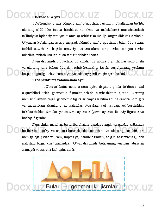 “Do`konda” o`yini
  «Do`konda»   o`yini   ikkinchi   sinf   o`quvchilari   uchun   mo`ljallangan   bo`lib,
ularning   «100   lik»   ichida   hisoblash   ko`nikma   va   malakalarini   mustahkamlash
ta’limiy va iqtisodiy tarbiyasini amalga oshirishga mo`ljallangan didaktik o`yindir.
O`yindan   ko`zlangan   asosiy   maqsad,   ikkinchi   sinf   o`quvchilari   bilan   100   sonini
tashkil   etuvchilari   haqida   umumiy   tushunchalarni   aniq   tanlab   olingan   sonlar
misolida tanlash usullari bilan tanishtirishdan iborat.
O`yin davomida o`quvchilar do`kondan bir nechta o`yinchoqlar sotib olishi
va   ularning   jami   bahosi   100   dan   oshib   ketmasligi   kerak.   Bu   o`yinning   yechimi
ko`p bo`lganligi uchun ham o`yin yanada hayajonli va qiziqarli bo`ladi.
“ O` xshashlarini nomma-nom ayt”
            « O` xshashlarini   nomma-nom   ayt»,   degan   o` yinda   t o` rtinchi   sinf
o`quvchilari   tekis   geometrik   figuralar   ichida   o` xshashlarini   ajratib,   ularning
nomlarini aytish or q ali geometrik figuralar   h a q idagi bilimlarning   q anchalik t o`g’ ri
va   musta h kam   ekanligini   k o` rsatadilar.   Masalan,   stol   ustidagi   uchburchaklar,
t o` rtburchaklar, doiralar, yarim do i ra aylanalar (yarim aylana), fazoviy figuralar va
bosh q a figuralar.
O`quvchilar masalan, bu turtburchaklar   q anday rangda va   q anday kattalikda
b o` lishidan   q at’iy   nazar,   t o` rtburchak,   deb   atalishini   va   ularning   h ar   biri   o` z
nomiga   ega   (kvadrat,   rom,   trapetsiya,   parallelogramm,   t o`g’ ri   t o` rtburchak),   deb
atalishini   birgalikda   topishadilar.   O` yin   davomida   bolalarning   yuzidan   tabassum
arimaydi va xar biri faol  q atnashadi.
15 