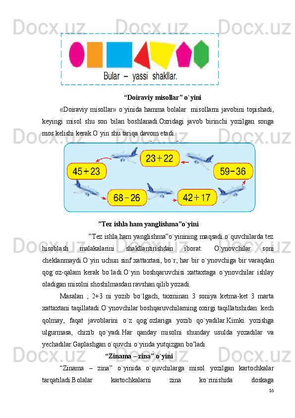                                      “Doiraviy misollar” o`yini
«Doiraviy misollar» o`yinida hamma bolalar   misollarni javobini topishadi,
keyingi   misol   shu   son   bilan   boshlanadi.Oxridagi   javob   birinchi   yozilgan   songa
mos kelishi kerak.O`yin shu tariqa davom etadi.
                      ”Tez ishla ham yanglishma”o`yini
               ”Tez ishla ham yanglishma”o`yinining maqsadi o`quvchilarda tez
hisoblash   malakalarini   shakllantirishdan   iborat.   O`ynovchilar   soni
cheklanmaydi.O`yin uchun sinf xattaxtasi,  bo`r, har  bir  o`ynovchiga bir  varaqdan
qog`oz-qalam   kerak   bo`ladi.O`yin   boshqaruvchisi   xattaxtaga   o`ynovchilar   ishlay
oladigan misolni shoshilmasdan ravshan qilib yozadi.
Masalan   ;   2+3   ni   yozib   bo`lgach,   taxminan   3   soniya   ketma-ket   3   marta
xattaxtani taqillatadi.O`ynovchilar boshqaruvchilarning oxirgi taqillatishidan  kech
qolmay,   faqat   javoblarini   o`z   qog`ozlariga   yozib   qo`yadilar.Kimki   yozishga
ulgurmasa,   chizib   qo`yadi.Har   qanday   misolni   shunday   usulda   yozadilar   va
yechadilar.Gaplashgan o`quvchi o`yinda yutqizgan bo’ladi. 
                           “Zinama – zina” o`yini
“Zinama   –   zina”   o`yinida   o`quvchilarga   misol   yozilgan   kartochkalar
tarqatiladi.Bolalar   kartochkalarni   zina   ko`rinishida   doskaga
16 