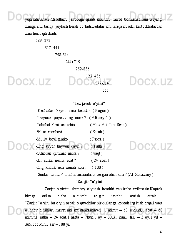 yopishtirishadi.Misollarni   javobiga   qarab   ikkinchi   misol   boshlanadi,uni   keyingi
zinaga shu tariqa   joylash kerak bo`ladi.Bolalar shu tariqa misolli kartochkalardan
zina hosil qilishadi.  
589- 272   
         317+441         
                   758-514           
                             244+715
                                       959-836
                                                 123+456
                                                          579-214
                                                                 365    
 
                                    “Tez javob o`yini”  
- Kechadan  keyin  nima  keladi ?  ( Bugun )
-Tezyurar  poyezdning  nomi ?   ( Afrosiyob )
-Tabobat  ilmi  asoschisi . . .        ( Abu  Ali  Ibn  Sino )
-Bilim  manbayi  . . .                    ( Kitob )
-Milliy  boyligimiz- . . .               ( Paxta )
-Eng  ayyor  hayvon  qaysi ?        ( Tulki )
-Oltindan  qimmat  narsa ?           ( vaqt )
-Bir  sutka  necha  soat ?               ( 24  soat )
-Eng  kichik  uch  xonali  son …   ( 100 )
- Sonlar  ustida 4 amalni tushuntirib  bergan olim kim ? (Al-Xorazmiy )
                                        “Zanjir “o`yini
          Zanjir   o`yinini   shunday   o`ynash   kerakki   zanjircha   uzilmasin.Koptok
kimga   otilsa   o`sha   o`quvchi   to`g`ri   javobni   aytish   kerak  
“Zanjir “o`yini bu o`yin orqali o`quvchilar bir-birlariga koptok irg`itish orqali vaqt
o`lchov   birliklari   mavzusini   mustahkamlaydi:   1   minut   =   60   sekund,1   soat   =   60
minut,1   sutka   =   24   soat,1   hafta   =   7kun,1   oy   =   30,31   kun,1   fasl   =   3   oy,1   yil   =
365,366 kun,1 asr = 100 yil
17 