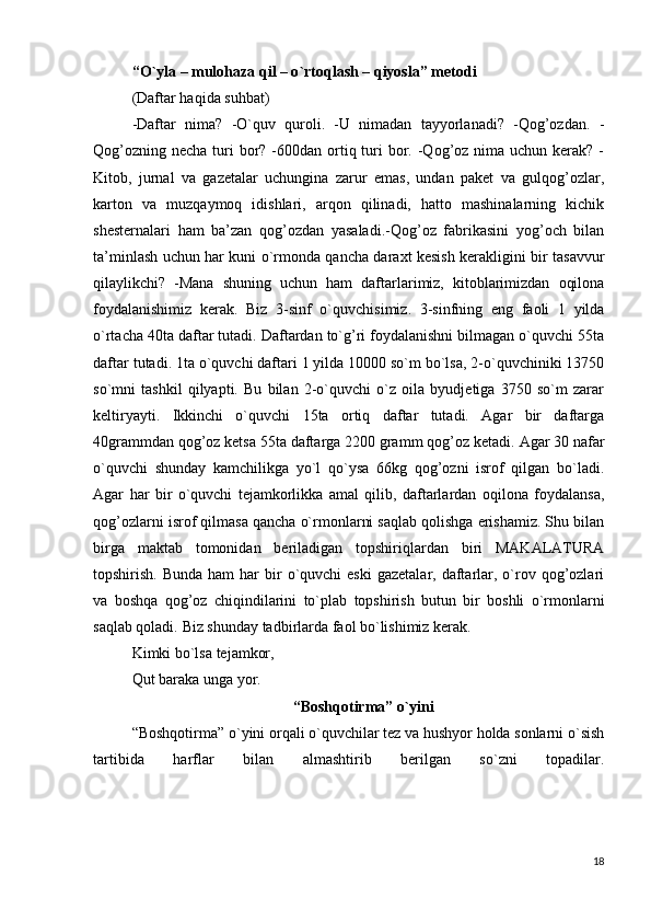 “ O ` yla – mulohaza qil – o ` rtoqlash – qiyosla” metodi
(Daftar haqida suhbat) 
-Daftar   nima?   -O`quv   quroli.   -U   nimadan   tayyorlanadi?   -Qog’ozdan.   -
Qog’ozning  necha turi  bor? -600dan ortiq turi  bor. -Qog’oz nima uchun kerak? -
Kitob,   jurnal   va   gazetalar   uchungina   zarur   emas,   undan   paket   va   gulqog’ozlar,
karton   va   muzqaymoq   idishlari,   arqon   qilinadi,   hatto   mashinalarning   kichik
shesternalari   ham   ba’zan   qog’ozdan   yasaladi.-Qog’oz   fabrikasini   yog’och   bilan
ta’minlash uchun har kuni o`rmonda qancha daraxt kesish kerakligini bir tasavvur
qilaylikchi?   -Mana   shuning   uchun   ham   daftarlarimiz,   kitoblarimizdan   oqilona
foydalanishimiz   kerak.   Biz   3-sinf   o`quvchisimiz.   3-sinfning   eng   faoli   1   yilda
o`rtacha 40ta daftar tutadi. Daftardan to`g’ri foydalanishni bilmagan o`quvchi 55ta
daftar tutadi. 1ta o`quvchi daftari 1 yilda 10000 so`m bo`lsa, 2-o`quvchiniki 13750
so`mni   tashkil   qilyapti.   Bu   bilan   2-o`quvchi   o`z   oila   byudjetiga   3750   so`m   zarar
keltiryayti.   Ikkinchi   o`quvchi   15ta   ortiq   daftar   tutadi.   Agar   bir   daftarga
40grammdan qog’oz ketsa 55ta daftarga 2200 gramm qog’oz ketadi.   Agar 30 nafar
o`quvchi   shunday   kamchilikga   yo`l   qo`ysa   66kg   qog’ozni   isrof   qilgan   bo`ladi.
Agar   har   bir   o`quvchi   tejamkorlikka   amal   qilib,   daftarlardan   oqilona   foydalansa,
qog’ozlarni isrof qilmasa qancha o`rmonlarni saqlab qolishga erishamiz. Shu bilan
birga   maktab   tomonidan   beriladigan   topshiriqlardan   biri   MAKALATURA
topshirish.  Bunda  ham  har   bir   o`quvchi   eski   gazetalar,  daftarlar, o`rov  qog’ozlari
va   boshqa   qog’oz   chiqindilarini   to`plab   topshirish   butun   bir   boshli   o`rmonlarni
saqlab qoladi.   Biz shunday tadbirlarda faol bo`lishimiz kerak. 
Kimki bo`lsa tejamkor,
Qut baraka unga yor.
                                          “Boshqotirma” o`yini
“Boshqotirma” o`yini orqali o`quvchilar tez va hushyor holda sonlarni o`sish
tartibida   harflar   bilan   almashtirib   berilgan   so`zni   topadilar.
18 