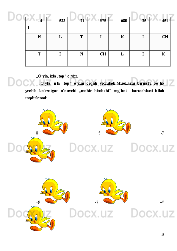 14
1   533 21 575 680 25 451
N   L   T   I   K   I   CH
T   I   N   CH L   I   K  
„O`yla, izla ‚top“ o`yini
  „O`yla,   izla   ‚top“   o`yini   orqali   yechiladi.Misollarni   birinchi   bo`lib
yechib   ko`rsatgan   o`quvchi   „mohir   hisobchi“   rag`bat     kartochkasi   bilah
taqdirlanadi.
8                                            +5                                              -7
+9                                    -7                                              =?
19 