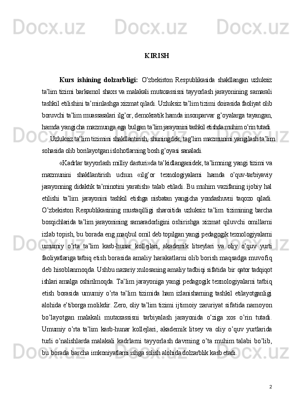 KIRISH
Kurs   ishining   dolzarbligi:   O’zbekiston   Res p ublikasida   shakllangan   uzluksiz
ta’lim tizimi  barkamol shaxs va malakali mutaxassisni tayyorlash jarayonining s amarali
tashkil etilishini ta’minlashga xizmat qiladi. Uzluksiz ta’lim tizimi  doirasida faoliyat olib
boruvchi ta’lim muassasalari ilg’or, demokratik hamda insonparvar  g’oyalarga tayangan,
hamda yangicha mazmunga ega bulgan t a’lim jarayonini tashkil etishda muhim o’rin tutadi.
Uzluksiz ta’lim tizimini shakllantirish, shuningdek, tag’lim  mazmunini yangilash ta’lim
sohasida olib borilayotgan islohotlarning  bosh g’oyasi sanaladi.
«Kadrlar tayyorlash milliy dasturi»da ta’kidlanganidek, ta’limning  yangi tizimi va
mazmunini   shakllantirish   uchun   «ilg’or   t exnologiyalarni   hamda   o’quv-tarbiyaviy
jarayonning didaktik ta’minotini   yaratish» talab etiladi. Bu muhim vazifaning ijobiy hal
etilishi   ta’lim   jarayonini   tashkil   etishga   nisbatan   yangicha   yondashuvni   taqozo   qiladi.
O’zbekiston   Respublikasining   mustaqilligi   sharoitida   uzluksiz   ta’lim   tizimining   barcha
bosqichlarida ta’lim jarayonining samaradorligini   oshirishga   xizmat  qiluvchi   omillarni
izlab topish, bu borada eng maqbul  omil deb topilgan yangi pedagogik texnologiyalarni
umumiy   o’rta   ta’lim   kasb-hunar   k ollejlari,   akademik   litseylari   va   oliy   o’quv   yurti
faoliyatlariga tatbiq  etish borasida amaliy harakatlarni olib borish maqsadga muvofiq
deb  hisoblanmoqda. Ushbu nazariy xulosaning amaliy tadbiqi sifatida  bir  qator tadqiqot
ishlari amalga oshirilmoqda.  Ta’lim jarayoniga yangi pedagogik texnologiyalarni tatbiq
etish   borasida   umumiy   o’rta   ta’lim   tizimida   ham   izlanisharning  tashkil   etilayotganligi
alohida e’tiborga molikdir. Zero, oliy ta’lim tizimi   ijtimoiy zaruriyat sifatida namoyon
bo’layotgan   malakali   mutaxassisni   tarbiyalash   jarayonida   o’ziga   xos   o’rin   tutadi.
U mumiy o’rta ta’lim   kasb-hunar   kollejlari,   akademik   litsey   va   oliy   o’quv   yurtlarida
turli o’nalishlarda malakali   kadrlarni tayyorlash davrning o’ta muhim talabi bo’lib,
bu borada barcha  imkoniyatlarni ishga solish alohida dolzarblik kasb etadi.  
2 