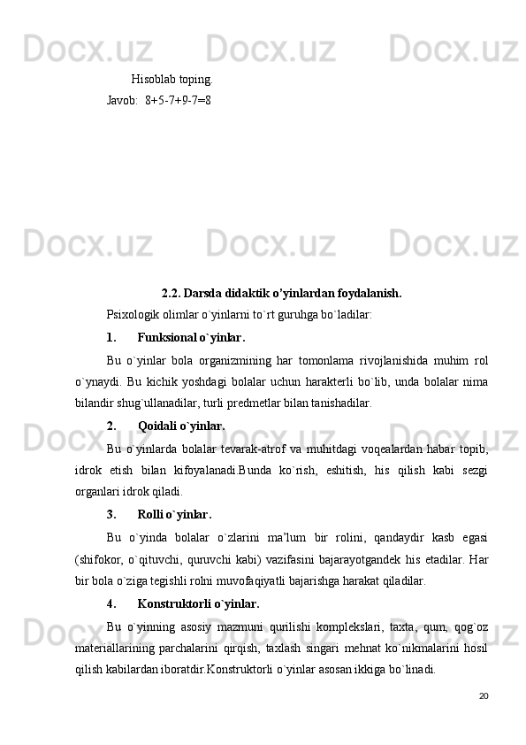         Hisoblab toping.
Javob:  8+5-7+9-7=8
2.2.   Darsda didaktik o’yinlardan foydalanish.
Psixologik olimlar o`yinlarni to`rt guruhga bo`ladilar:
1. Funksional o`yinlar.
Bu   o`yinlar   bola   organizmining   har   tomonlama   rivojlanishida   muhim   rol
o`ynaydi.   Bu   kichik   yoshdagi   bolalar   uchun   harakterli   bo`lib,   unda   bolalar   nima
bilandir shug`ullanadilar, turli predmetlar bilan tanishadilar.
2. Qoidali o`yinlar.
Bu   o`yinlarda   bolalar   tevarak-atrof   va   muhitdagi   voqealardan   habar   topib,
idrok   etish   bilan   kifoyalanadi.Bunda   ko`rish,   eshitish,   his   qilish   kabi   sezgi
organlari idrok qiladi.
3. Rolli o`yinlar.
Bu   o`yinda   bolalar   o`zlarini   ma’lum   bir   rolini,   qandaydir   kasb   egasi
(shifokor,   o`qituvchi,   quruvchi   kabi)   vazifasini   bajarayotgandek   his   etadilar.   Har
bir bola o`ziga tegishli rolni muvofaqiyatli bajarishga harakat qiladilar.
4. Konstruktorli o`yinlar.
Bu   o`yinning   asosiy   mazmuni   qurilishi   komplekslari,   taxta,   qum,   qog`oz
materiallarining   parchalarini   qirqish,   taxlash   singari   mehnat   ko`nikmalarini   hosil
qilish kabilardan iboratdir.Konstruktorli o`yinlar asosan ikkiga bo`linadi.
20 