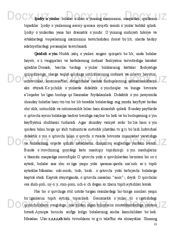 Ijodiy   o`yinlar-   bolalar   o`zlari   o`yinning   mazmunini,   maqsadini,   qoidasini
topadilar. Ijodiy o`yinlarning asosiy qismini syujetli rasmli o`yinlar tashkil qiladi.
Ijodiy   o`yinlardan   yana   biri   dramatik   o`yindir.   O`yinning   mohiyati   hikoya   va
ertaklardagi   voqealarning   mazmunini   tasvirlashdan   iborat   bo`lib,   ularda   badiiy
adabiyotlardagi persanajlar tasvirlanadi.
Qoidali   o`yin.   Huddi   xalq   o`yinlari   singari   qiziqarli   bo`lib,   unda   bolalar
hayoti,   o`z   tengqurlari   va   kattalarning   mehnat   faoliyatini   tasvirlashga   harakat
qiladilar.Demak,   barcha   turdagi   o`yinlar   bolalarning   kattalar   faoliyatiga
qiziqishlariga,   ularga   taqlid   qilishiga   intilishlarining   mehnati   va   oilaviy   hayotini,
uchuvchilar,   kosmonaftlar,   dengizchilar   hamda   boshqalarning   qahramonliklarini
aks   ettiradi.Ko`pchilik   o`yinlarda   didaktik   o`yinchoqlar   va   bunga   bevosita
a’loqador   bo`lgan   boshqa   qo`llanmalar   foydalaniladi.   Didaktik   o`yin   jarayonida
shunday holatlar ham tez-tez bo`lib turadiki bolalardagi eng yaxshi kayfiyat birdan
sho`xlik, notinchlik va intizomsizlik bilan ham almashib qoladi. Bunday paytlarda
o`qituvchi ayrim bolalarga tanbex berishga majbur bo`ladi va bu boshqarning o`yin
kayfiyatini   shubhasiz   tushiradi.   Agar   shunday   vaziyat   sodir   bo`lsa   ham   o`yin
qoidasi   bilan birga qo`shib  tushuntirsa  metodik jihatdan  to`g`ri  bo`ladi.Individual
didaktik   o`yin   o`qituvchi   bilan   o`quvchi   o`rtasida   bevosita   munosabat   yaratishga
va   bolalarning   orqada   qolishi   sabablarini   chuqurroq   anglashga   yordam   beradi.
Bunda   o`ituvchining   quyidagi   kabi   mantiqiy   topishiriqli   o`yin   mashqlarini
o`tkazishi maqsadga muvofiqdir.O`qituvchi yoki o`quvchilardan birontasi bir so`z
aytadi,   bolalar   ana   shu   so`zga   yaqin   yoki   qarama-qarshi   ma’noli   so`z   topib
aytadilar.Masalan:   osh-mosh,   tosh,   bosh…o`qituvchi   yoki   tarbiyachi   bolalarga
kaptok otadi. Kaptok otayotganda, o`qituvchi masalan: “anor”-, deydi. O`quvchilar
esa sholi-poli, uy-o`y, rom-pom, uch-o`ch degan so`zlarni topib aytishlari kerak.
Har   bir   o`quvchiga   stol   ustida   turgan   rasmlardagi   bir-biriga   nomlari   yaqin
bo`lganlarini   topib   aytishi   topsiriladi.   Grammatik   o`yinlar   til   o`rgatishdagi
qiyinchiliklarni yengishga, ona tilidan olgan bilimlarini mustahkamlashga yordam
beradi.Ayniqsa   birinchi   sinfga   kelgn   bolalarning   ancha   kamchilikari   bo`ladi.
Masalan:   Ular   r,z,s,t,sh   kabi   tovushlarni   to`g`ri   talaffuz   eta   olmaydilar.   Shuning
21 