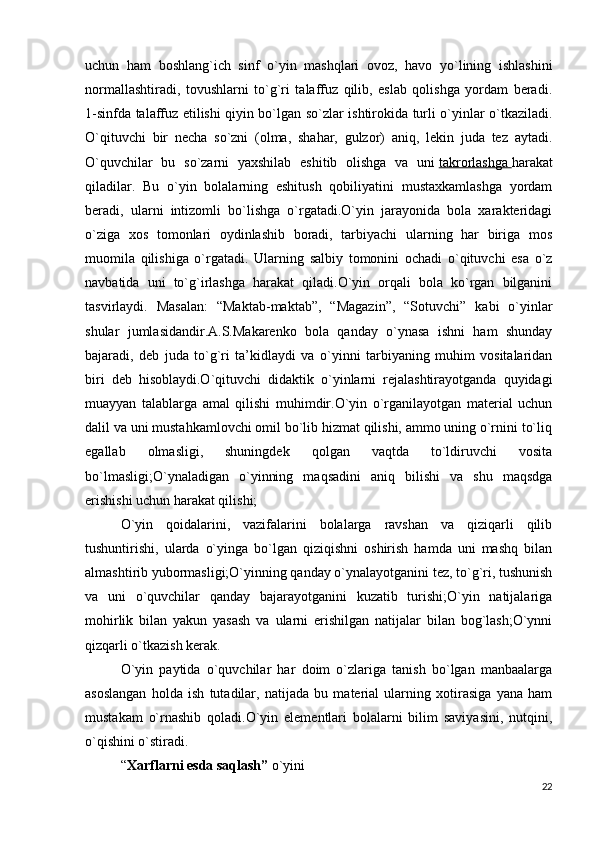 uchun   ham   boshlang`ich   sinf   o`yin   mashqlari   ovoz,   havo   yo`lining   ishlashini
normallashtiradi,   tovushlarni   to`g`ri   talaffuz   qilib,   eslab   qolishga   yordam   beradi.
1-sinfda talaffuz etilishi qiyin bo`lgan so`zlar ishtirokida turli o`yinlar o`tkaziladi.
O`qituvchi   bir   necha   so`zni   (olma,   shahar,   gulzor)   aniq,   lekin   juda   tez   aytadi.
O`quvchilar   bu   so`zarni   yaxshilab   eshitib   olishga   va   uni   takrorlashga        harakat
qiladilar.   Bu   o`yin   bolalarning   eshitush   qobiliyatini   mustaxkamlashga   yordam
beradi,   ularni   intizomli   bo`lishga   o`rgatadi.O`yin   jarayonida   bola   xarakteridagi
o`ziga   xos   tomonlari   oydinlashib   boradi,   tarbiyachi   ularning   har   biriga   mos
muomila   qilishiga   o`rgatadi.   Ularning   salbiy   tomonini   ochadi   o`qituvchi   esa   o`z
navbatida   uni   to`g`irlashga   harakat   qiladi.O`yin   orqali   bola   ko`rgan   bilganini
tasvirlaydi.   Masalan:   “Maktab-maktab”,   “Magazin”,   “Sotuvchi”   kabi   o`yinlar
shular   jumlasidandir.A.S.Makarenko   bola   qanday   o`ynasa   ishni   ham   shunday
bajaradi,   deb   juda   to`g`ri   ta’kidlaydi   va   o`yinni   tarbiyaning   muhim   vositalaridan
biri   deb   hisoblaydi.O`qituvchi   didaktik   o`yinlarni   rejalashtirayotganda   quyidagi
muayyan   talablarga   amal   qilishi   muhimdir.O`yin   o`rganilayotgan   material   uchun
dalil va uni mustahkamlovchi omil bo`lib hizmat qilishi, ammo uning o`rnini to`liq
egallab   olmasligi,   shuningdek   qolgan   vaqtda   to`ldiruvchi   vosita
bo`lmasligi;O`ynaladigan   o`yinning   maqsadini   aniq   bilishi   va   shu   maqsdga
erishishi uchun harakat qilishi;
O`yin   qoidalarini,   vazifalarini   bolalarga   ravshan   va   qiziqarli   qilib
tushuntirishi,   ularda   o`yinga   bo`lgan   qiziqishni   oshirish   hamda   uni   mashq   bilan
almashtirib yubormasligi;O`yinning qanday o`ynalayotganini tez, to`g`ri, tushunish
va   uni   o`quvchilar   qanday   bajarayotganini   kuzatib   turishi;O`yin   natijalariga
mohirlik   bilan   yakun   yasash   va   ularni   erishilgan   natijalar   bilan   bog`lash;O`ynni
qizqarli o`tkazish kerak.
O`yin   paytida   o`quvchilar   har   doim   o`zlariga   tanish   bo`lgan   manbaalarga
asoslangan   holda   ish   tutadilar,   natijada   bu   material   ularning   xotirasiga   yana   ham
mustakam   o`rnashib   qoladi.O`yin   elementlari   bolalarni   bilim   saviyasini,   nutqini,
o`qishini o`stiradi.
“ Xarflarni esda saqlash”   o`yini
22 