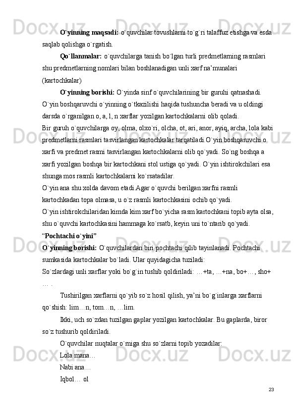O`yinning maqsadi:   o`quvchilar tovushlarni to`g`ri talaffuz etishga va esda 
saqlab qolishga o`rgatish.
Qo`llanmalar:   o`quvchilarga tanish bo`lgan turli predmetlarning rasmlari 
shu predmetlarning nomlari bilan boshlanadigan unli xarf na’munalari 
(kartochkalar)
O`yinning borishi:   O`yinda sinf o`quvchilarining bir guruhi qatnashadi. 
O`yin boshqaruvchi o`yinning o`tkazilishi haqida tushuncha beradi va u oldingi 
darsda o`rganilgan o, a, l, n xarflar yozilgan kartochkalarni olib qoladi.
Bir guruh o`quvchilarga oy, olma, olxo`ri, olcha, ot, ari, anor, ayiq, archa, lola kabi
predmetlarni rasmlari tasvirlangan kartochkalar tarqatiladi.O`yin boshqaruvchi o 
xarfi va predmet rasmi tasvirlangan kartochkalarni olib qo`yadi. So`ng boshqa a 
xarfi yozilgan boshqa bir kartochkani stol ustiga qo`yadi. O`yin ishtirokchilari esa 
shunga mos rasmli kartochkalarni ko`rsatadilar.
O`yin ana shu xolda davom etadi.Agar o`quvchi berilgan xarfni rasmli 
kartochkadan topa olmasa, u o`z rasmli kartochkasini ochib qo`yadi.
O`yin ishtirokchilaridan kimda kim xarf bo`yicha rasm kartochkani topib ayta olsa,
shu o`quvchi kartochkasini hammaga ko`rsatb, keyin uni to`ntarib qo`yadi.
“ Pochtachi o`yini”
O`yinning borishi:   O`quvchilardan biri pochtachi qilib tayinlanadi. Pochtachi 
sumkasida kartochkalar bo`ladi. Ular quyidagicha tuziladi:
So`zlardagi unli xarflar yoki bo`g`in tushib qoldiriladi: …+ta, …+na, bo+…, sho+
… .
Tushirilgan xarflarni qo`yib so`z hosil qilish, ya’ni bo`g`inlarga xarflarni 
qo`shish: lim…n, tom…n, …lim.
Ikki, uch so`zdan tuzilgan gaplar yozilgan kartochkalar. Bu gaplarda, biror 
so`z tushurib qoldiriladi.
O`quvchilar nuqtalar o`rniga shu so`zlarni topib yozadilar:
Lola mana…
Nabi ana…
Iqbol… ol
23 