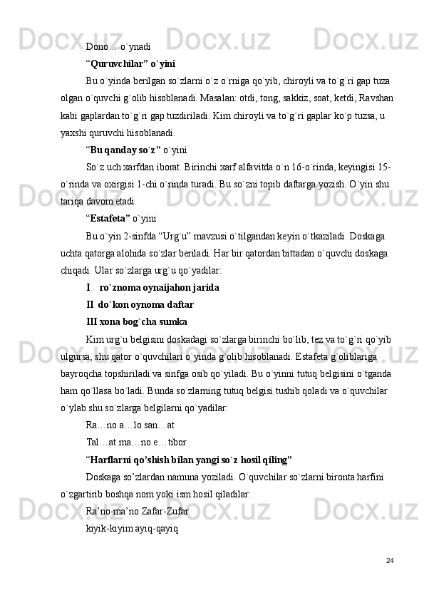 Dono… o`ynadi
“ Quruvchilar” o`yini
Bu o`yinda berilgan so`zlarni o`z o`rniga qo`yib, chiroyli va to`g`ri gap tuza 
olgan o`quvchi g`olib hisoblanadi. Masalan: otdi, tong, sakkiz, soat, ketdi, Ravshan
kabi gaplardan to`g`ri gap tuzdiriladi. Kim chiroyli va to`g`ri gaplar ko`p tuzsa, u 
yaxshi quruvchi hisoblanadi.
“ Bu qanday so`z”   o`yini
So`z uch xarfdan iborat. Birinchi xarf alfavitda o`n 16-o`rinda, keyingisi 15-
o`rinda va oxirgisi 1-chi o`rinda turadi. Bu so`zni topib daftarga yozish. O`yin shu 
tariqa davom etadi.
“ Estafeta”   o`yini
Bu o`yin 2-sinfda “Urg`u” mavzusi o`tilgandan keyin o`tkaziladi. Doskaga 
uchta qatorga alohida so`zlar beriladi. Har bir qatordan bittadan o`quvchi doskaga 
chiqadi. Ular so`zlarga urg`u qo`yadilar:
I    ro`znoma oynaijahon jarida
II  do`kon oynoma daftar
III xona bog`cha sumka
Kim urg`u belgisini doskadagi so`zlarga birinchi bo`lib, tez va to`g`ri qo`yib
ulgursa, shu qator o`quvchilari o`yinda g`olib hisoblanadi. Estafeta g`oliblariga 
bayroqcha topshiriladi va sinfga osib qo`yiladi. Bu o`yinni tutuq belgisini o`tganda
ham qo`llasa bo`ladi. Bunda so`zlarning tutuq belgisi tushib qoladi va o`quvchilar 
o`ylab shu so`zlarga belgilarni qo`yadilar:
Ra…no a…lo san…at
Tal…at ma…no e…tibor
“ Harflarni qo’shish bilan yangi so`z hosil qiling”
Doskaga so’zlardan namuna yoziladi. O`quvchilar so`zlarni bironta harfini 
o`zgartirib boshqa nom yoki ism hosil qiladilar:
Ra’no-ma’no Zafar-Zufar
kiyik-kiyim ayiq-qayiq
24 