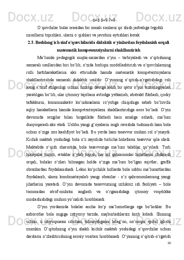 6+6 8+9 7+9
O`quvchilar bular orasidan bir xonali sonlarni qo`shish jadvaliga tegishli 
misollarni topishlari, ularni o`qishlari va javobini aytishlari kerak.
2.3. Boshlang`ich sinf o'quvchilarida didaktik o`yinlardan foydalanish orqali
matematik kompetentsiyalarni shakllantirish
Ma’lumki   pedagogik   nuqtai-nazardan   o‘yin   –   tarbiyalash   va   o‘qitishning
samarali usullaridan biri bo‘lib, o‘zida borliqni modellashtirish va o‘quvchilarning
rolli   hattiharakatlarini   aks   ettirushda   hamda   matematik   kompetentsiyalarni
shakllantirishda   samarali   didaktik   usuldir.   O‘yinning   o‘qitish-o‘rgatishdagi   roli
keng e’tirof etilganligi uchun, hozirgi davrga kelib bir qator o‘yin texnologiyalari
yaratilgan bo‘lib, ular ijtimoiy tajribani avlodga yetkazish, abstrakt fikrlash, ijodiy
tafakkurni,   kommunikativ   ko‘nikmalarni   ro‘yobga   chiqishiga   sabab   bo‘luvchi
aqliy   harakatlarni   hamda   kompetentsiyalarni   shakllantirishga   asos   bo‘ladi.   O‘yin
davomida   sezgilar   bilan   birgalikda   fikrlash   ham   amalga   oshadi,   ma’lum
dunyoqarash aks etadi. Ushbu yangi g‘oyalarni ongli ravishda tushunish ham bola
uchun   o‘ziga   xos   kashfiyot   bo‘ladi.   Bu   yerda   ham   tasavvur   muhim   rol   o‘ynaydi.
Kichik maktab yoshidagi  bola o‘z xayolida turlicha holatlarni tasavvur qila oladi.
Maktabda   o‘qish   sharoitida   bola   tasavvuriga   ma’lum   talablar   qo‘yiladi.   Turli
hikoyalar   tuzish,   ertaklar   o‘ylab   topish,   har   xil   qahramonlar   holatlarini   ifodalash
orqali,   bolalar   o‘zlari   bilmagan   holda   o‘ziga   ma’lum   bo‘lgan   sujetlar,   grafik
obrazlardan foydalanishadi. Lekin ko‘pchilik hollarda bola ushbu ma’lumotlardan
foydalanib,   ularni   kombinatsiyalab   yangi   obrazlar   -   o‘z   qahromonlarining   yangi
jihatlarini   yaratadi.   O‘yin   davomida   tasavvurning   uzluksiz   ish   faoliyati   –   bola
tomonidan   atrof-muhitni   anglash   va   o‘rganishdagi   ijtimoiy   voqelikka
moslashishdagi muhim yo‘nalish hisoblanadi.
O‘yin   yordamida   bolalar   ancha   ko‘p   ma’lumotlarga   ega   bo‘ladilar.   Bu
axborotlar   bola   ongiga   ixtiyoriy   tarzda,   majburlashlarsiz   kirib   keladi.   Shuning
uchun,   u   ishyoqmasni   ishchan,   bilmaydiganni   bilag‘on,   no‘noqni   epchil   qilishi
mumkin.   O‘qitishning   o‘yin   shakli   kichik   maktab   yoshidagi   o‘quvchilar   uchun
darslarni o‘zlashtirishning asosiy vositasi hisoblanadi. O‘yinning o‘qitish-o‘rgatish
26 