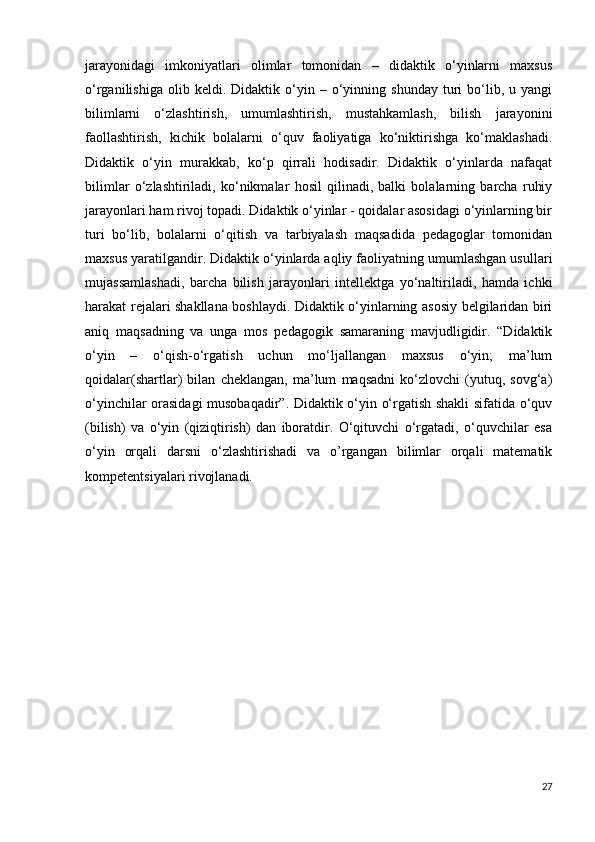 jarayonidagi   imkoniyatlari   olimlar   tomonidan   –   didaktik   o‘yinlarni   maxsus
o‘rganilishiga   olib  keldi.   Didaktik  o‘yin  –   o‘yinning   shunday   turi   bo‘lib,   u  yangi
bilimlarni   o‘zlashtirish,   umumlashtirish,   mustahkamlash,   bilish   jarayonini
faollashtirish,   kichik   bolalarni   o‘quv   faoliyatiga   ko‘niktirishga   ko‘maklashadi.
Didaktik   o‘yin   murakkab,   ko‘p   qirrali   hodisadir.   Didaktik   o‘yinlarda   nafaqat
bilimlar   o‘zlashtiriladi,   ko‘nikmalar   hosil   qilinadi,   balki   bolalarning   barcha   ruhiy
jarayonlari ham rivoj topadi. Didaktik o‘yinlar - qoidalar asosidagi o‘yinlarning bir
turi   bo‘lib,   bolalarni   o‘qitish   va   tarbiyalash   maqsadida   pedagoglar   tomonidan
maxsus yaratilgandir. Didaktik o‘yinlarda aqliy faoliyatning umumlashgan usullari
mujassamlashadi,   barcha   bilish   jarayonlari   intellektga   yo‘naltiriladi,   hamda   ichki
harakat rejalari shakllana boshlaydi. Didaktik o‘yinlarning asosiy belgilaridan biri
aniq   maqsadning   va   unga   mos   pedagogik   samaraning   mavjudligidir.   “Didaktik
o‘yin   –   o‘qish-o‘rgatish   uchun   mo‘ljallangan   maxsus   o‘yin;   ma’lum
qoidalar(shartlar)   bilan   cheklangan,   ma’lum   maqsadni   ko‘zlovchi   (yutuq,   sovg‘a)
o‘yinchilar orasidagi musobaqadir”. Didaktik o‘yin o‘rgatish shakli sifatida o‘quv
(bilish)   va   o‘yin   (qiziqtirish)   dan   iboratdir.   O‘qituvchi   o‘rgatadi,   o‘quvchilar   esa
o‘yin   orqali   darsni   o‘zlashtirishadi   va   o’rgangan   bilimlar   orqali   matematik
kompetentsiyalari rivojlanadi.
27 