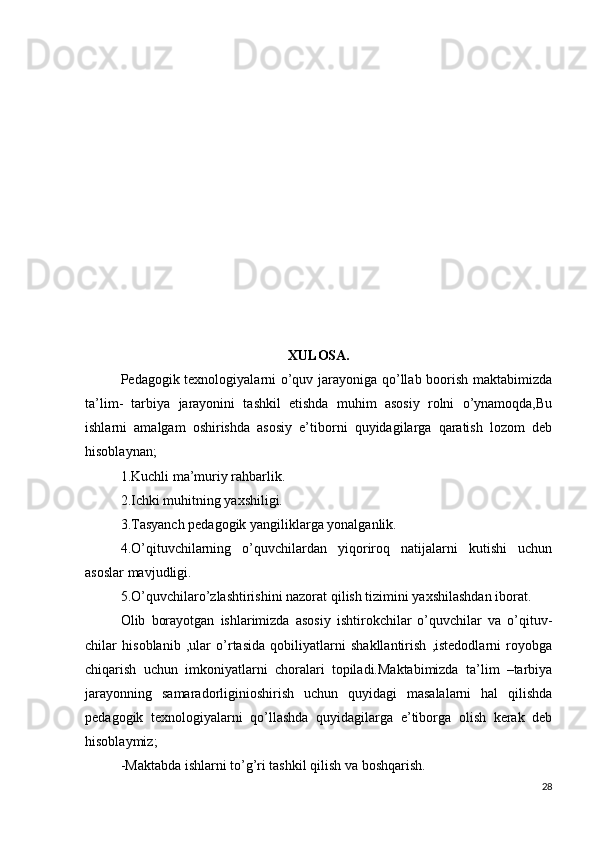 XULOSA.
Pedagogik texnologiyalarni o’quv jarayoniga qo’llab boorish maktabimizda
ta’lim-   tarbiya   jarayonini   tashkil   etishda   muhim   asosiy   rolni   o’ynamoqda,Bu
ishlarni   amalgam   oshirishda   asosiy   e’tiborni   quyidagilarga   qaratish   lozom   deb
hisoblaynan;
1.Kuchli ma’muriy rahbarlik.
2.Ichki muhitning yaxshiligi.
3.Tasyanch pedagogik yangiliklarga yonalganlik.
4.O’qituvchilarning   o’quvchilardan   yiqoriroq   natijalarni   kutishi   uchun
asoslar mavjudligi.
5.O’quvchilaro’zlashtirishini nazorat qilish tizimini yaxshilashdan iborat.
Olib   borayotgan   ishlarimizda   asosiy   ishtirokchilar   o’quvchilar   va   o’qituv-
chilar   hisoblanib   ,ular   o’rtasida   qobiliyatlarni   shakllantirish   ,istedodlarni   royobga
chiqarish   uchun   imkoniyatlarni   choralari   topiladi.Maktabimizda   ta’lim   –tarbiya
jarayonning   samaradorliginioshirish   uchun   quyidagi   masalalarni   hal   qilishda
pedagogik   texnologiyalarni   qo’llashda   quyidagilarga   e’tiborga   olish   kerak   deb
hisoblaymiz;
-Maktabda ishlarni to’g’ri tashkil qilish va boshqarish.
28