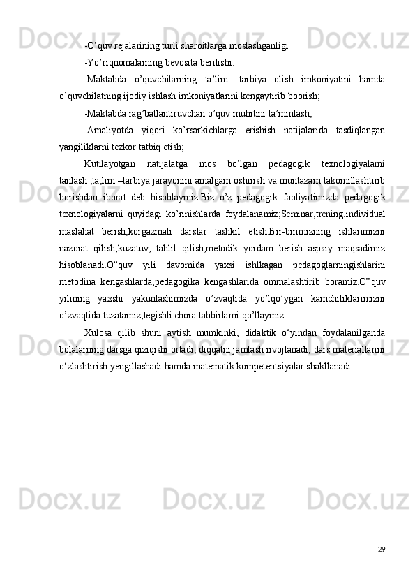 -O’quv rejalarining turli sharoitlarga moslashganligi.
-Yo’riqnomalarning bevosita berilishi.
-Maktabda   o’quvchilarning   ta’lim-   tarbiya   olish   imkoniyatini   hamda
o’quvchilatning ijodiy ishlash imkoniyatlarini kengaytirib boorish;
-Maktabda rag’batlantiruvchan o’quv muhitini ta’minlash;
-Amaliyotda   yiqori   ko’rsarkichlarga   erishish   natijalarida   tasdiqlangan
yangiliklarni tezkor tatbiq etish;
Kutilayotgan   natijalatga   mos   bo’lgan   pedagogik   texnologiyalarni
tanlash ,ta;lim –tarbiya jarayonini amalgam oshirish va muntazam takomillashtirib
borishdan   iborat   deb   hisoblaymiz.Biz   o’z   pedagogik   faoliyatimizda   pedagogik
texnologiyalarni   quyidagi   ko’rinishlarda   foydalanamiz;Seminar,trening.individual
maslahat   berish,korgazmali   darslar   tashkil   etish.Bir-birimizning   ishlarimizni
nazorat   qilish,kuzatuv,   tahlil   qilish,metodik   yordam   berish   aspsiy   maqsadimiz
hisoblanadi.O”quv   yili   davomida   yaxsi   ishlkagan   pedagoglarningishlarini
metodina   kengashlarda,pedagogika   kengashlarida   ommalashtirib   boramiz.O”quv
yilining   yaxshi   yakunlashimizda   o’zvaqtida   yo’lqo’ygan   kamchiliklarimizni
o’zvaqtida tuzatamiz,tegishli chora tabbirlarni qo’llaymiz.
Xulosa   qilib   shuni   aytish   mumkinki,   didaktik   o‘yindan   foydalanilganda
bolalarning darsga qiziqishi ortadi, diqqatni jamlash rivojlanadi, dars materiallarini
o‘zlashtirish yengillashadi hamda matematik kompetentsiyalar shakllanadi.
29 