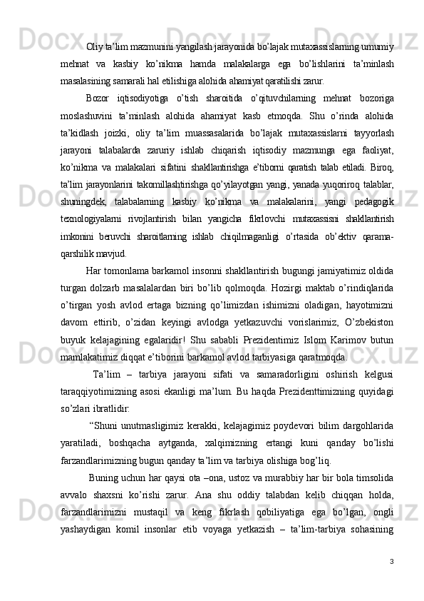 Oliy ta’lim mazmunini yangilash jarayonida bo’lajak mutaxassislarning umumiy
mehnat   va   kasbiy   ko’nikma   hamda   malakalarga   ega   bo’lishlarini   ta’minlash
masalasining samarali hal etilishiga alohida  ahamiyat qaratilishi zarur.
Bozor   iqtisodiyotiga   o’tish   sharoitida   o’qituvchilarning   mehnat   bozoriga
moslashuvini   ta’minlash   alohida   ahamiyat   kasb   etmoqda.   Shu   o’rinda   alohida
ta’kidlash   joizki,   oliy   ta’lim   muassasalarida   bo’lajak   mutaxassislarni   tayyorlash
jarayoni   talabalarda   zaruriy   ishlab   chiqarish   iqtisodiy   mazmunga   ega   faoliyat,
ko’nikma   va   malakalari   sifatini   sh akllantirishga   e’tiborni   qaratish   talab   etiladi.   Biroq,
ta’lim   jarayonlarini takomillashtirishga qo’yilayotgan yangi, yanada yuqoriroq   talablar,
shuningdek,   talabalarning   kasbiy   ko’nikma   va   malakalarini,   yangi   pedagogik
texnologiyalarni   rivojlantirish   bilan   yangicha   fikrlovchi   mutaxassisni   shakllantirish
imkonini   beruvchi   sharoitlarning   ishlab   chiqilmaganligi   o’rtasida   ob’ektiv   qarama-
qarshilik mavjud. 
Har tomonlama barkamol insonni shakllantirish bugungi jamiyatimiz oldida
turgan   dolzarb   masalalardan   biri   bo’lib   qolmoqda.   Hozirgi   maktab   o’rindiqlarida
o’tirgan   yosh   avlod   ertaga   bizning   qo’limizdan   ishimizni   oladigan,   hayotimizni
davom   ettirib,   o’zidan   keyingi   avlodga   yetkazuvchi   vorislarimiz,   O’zbekiston
buyuk   kelajagining   egalaridir!   Shu   sababli   Prezidentimiz   Islom   Karimov   butun
mamlakatimiz diqqat e’tiborini barkamol avlod tarbiyasiga qaratmoqda. 
  Ta’lim   –   tarbiya   jarayoni   sifati   va   samaradorligini   oshirish   kelgusi
taraqqiyotimizning   asosi   ekanligi   ma’lum.   Bu   haqda   Prezidenttimizning   quyidagi
so’zlari ibratlidir:
  “Shuni   unutmasligimiz   kerakki,   kelajagimiz   poydevori   bilim   dargohlarida
yaratiladi,   boshqacha   aytganda,   xalqimizning   ertangi   kuni   qanday   bo’lishi
farzandlarimizning bugun qanday ta’lim va tarbiya olishiga bog’liq.
 Buning uchun har qaysi ota –ona, ustoz va murabbiy har bir bola timsolida
avvalo   shaxsni   ko’rishi   zarur.   Ana   shu   oddiy   talabdan   kelib   chiqqan   holda,
farzandlarimizni   mustaqil   va   keng   fikrlash   qobiliyatiga   ega   bo’lgan,   ongli
yashaydigan   komil   insonlar   etib   voyaga   yetkazish   –   ta’lim-tarbiya   sohasining
3 