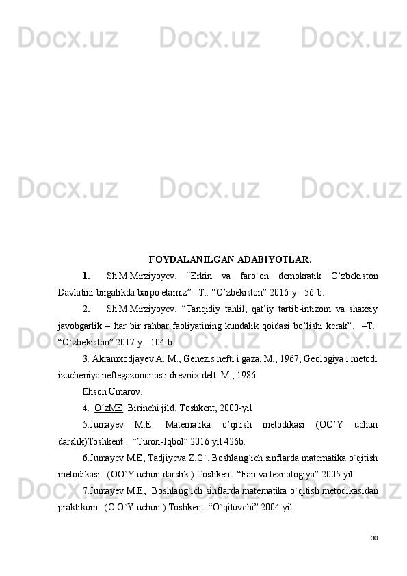 FOYDALANILGAN ADABIYOTLAR.
1. Sh.M.Mirziyoyev.   “Erkin   va   faro`on   demokratik   O’zbekiston
Davlatini birgalikda barpo etamiz” –T.: “O’zbekiston” 2016-y  -56-b.
2. Sh.M.Mirziyoyev.   “Tanqidiy   tahlil,   qat’iy   tartib-intizom   va   shaxsiy
javobgarlik   –   har   bir   rahbar   faoliyatining   kundalik   qoidasi   bo’lishi   kerak”.     –T.:
“O‘zbekiston” 2017 y. -104-b.
3 .   Akramxodjayev A. M., Genezis nefti i gaza, M., 1967; Geologiya i metodi
izucheniya neftegazononosti drevnix delt: M., 1986.
Ehson Umarov.
4 .     O zMEʻ . Birinchi jild. Toshkent, 2000-yil
5. Jumayev   M.E.   Matematika   o’qitish   metodikasi   (OO’Y   uchun
darslik)Toshkent. . “Turon-Iqbol” 2016 yil 426b.
6 .Jumayеv M.E, Tadjiyeva Z.G`. Boshlang`ich sinflarda matеmatika o`qitish
mеtodikasi.   (OO`Y uchun darslik.) Toshk е nt. “Fan va texnologiya” 2005 yil. 
7 .Jumayеv M.E,   Boshlang`ich sinflarda mat е matika o`qitish m е todikasidan
praktikum.  (O O`Y uchun ) Toshk е nt. “O`qituvchi” 2004 yil.
30 