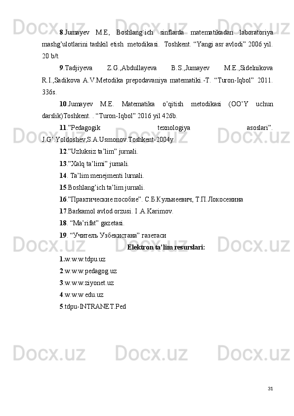 8 .Jumayеv   M.E,   Boshlang`ich   sinflarda   mat е matikadan   laboratoriya
mashg’ulotlarini tashkil etish  m е todikasi.  Toshk е nt. “Yangi asr avlodi” 2006 yil.
20 b/t.
9 .Tadjiyeva   Z.G.,Abdullayeva   B.S.,Jumayev   M.E.,Sidelnikova
R.I.,Sadikova   A.V.Metodika   prepodavaniya   matematiki.-T.   “Turon-Iqbol”   2011.
336s.
1 0 .Jumayev   M.E.   Matematika   o’qitish   metodikasi   (OO’Y   uchun
darslik)Toshkent. . “Turon-Iqbol” 2016 yil 426b.
11 .”Pedagogik   texnologiya   asoslari”.
J.G’.Yoldoshev,S.A.Usmonov.Toshkent-2004y
1 2 .”Uzluksiz ta’lim” jurnali.
1 3 .”Xalq ta’limi” jurnali.
1 4 . Ta’lim menejmenti lurnali.
1 5 .Boshlang’ich ta’lim jurnali.
1 6 .”Практические пособие”. С.Б.Кульнеевич, Т.П.Локосенина
1 7 .Barkamol avlod orzusi. I .A.Karimov.
18 . “Ma’rifat” gazetasi.
19 . “Учителъ Узбекистана” газетаси
Elektron ta’lim resurslari:
1. w.w.w.tdpu.uz
2 .w.w.w.pedagog.uz
3 .w.w.w.ziyonet.uz
4 .w.w.w edu.uz
5 .tdpu-INTRANET.Ped
31 
