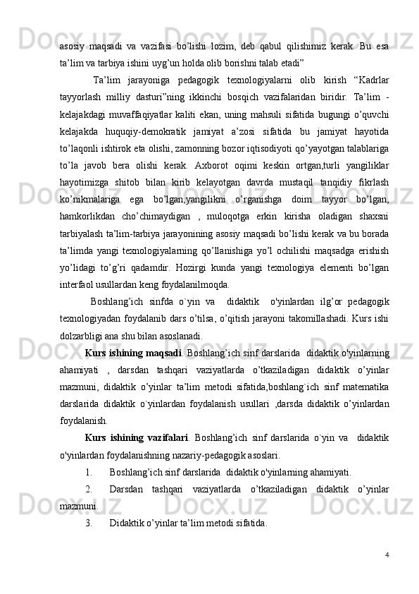 asosiy   maqsadi   va   vazifasi   bo’lishi   lozim,   deb   qabul   qilishimiz   kerak.   Bu   esa
ta’lim va tarbiya ishini uyg’un holda olib borishni talab etadi” 
  Ta’lim   jarayoniga   pedagogik   texnologiyalarni   olib   kirish   “Kadrlar
tayyorlash   milliy   dasturi”ning   ikkinchi   bosqich   vazifalaridan   biridir.   Ta’lim   -
kelajakdagi   muvaffaqiyatlar   kaliti   ekan,   uning   mahsuli   sifatida   bugungi   o’quvchi
kelajakda   huquqiy-demokratik   jamiyat   a’zosi   sifatida   bu   jamiyat   hayotida
to’laqonli ishtirok eta olishi, zamonning bozor iqtisodiyoti qo’yayotgan talablariga
to’la   javob   bera   olishi   kerak.   Axborot   oqimi   keskin   ortgan,turli   yangiliklar
hayotimizga   shitob   bilan   kirib   kelayotgan   davrda   mustaqil   tanqidiy   fikrlash
ko’nikmalariga   ega   bo’lgan,yangilikni   o’rganishga   doim   tayyor   bo’lgan,
hamkorlikdan   cho’chimaydigan   ,   muloqotga   erkin   kirisha   oladigan   shaxsni
tarbiyalash ta’lim-tarbiya jarayonining asosiy maqsadi bo’lishi kerak va bu borada
ta’limda   yangi   texnologiyalarning   qo’llanishiga   yo’l   ochilishi   maqsadga   erishish
yo’lidagi   to’g’ri   qadamdir.   Hozirgi   kunda   yangi   texnologiya   elementi   bo’lgan
interfaol usullardan keng foydalanilmoqda.
  Boshlang’ich   sinfda   o`yin   va     didaktik     o'yinlardan   ilg’or   pedagogik
texnologiyadan foydalanib dars o’tilsa, o’qitish jarayoni takomillashadi. Kurs ishi
dolzarbligi ana shu bilan asoslanadi.
Kurs ishining maqsadi .   Boshlang’ich sinf darslarida   didaktik o'yinlarning
ahamiyati   ,   darsdan   tashqari   vaziyatlarda   o’tkaziladigan   didaktik   o’yinlar
mazmuni ,   didaktik   o’yinlar   ta’lim   metodi   sifatida,boshlang`ich   sinf   matematika
darslarida   didaktik   o`yinlardan   foydalanish   usullari   ,darsda   didaktik   o’yinlardan
foydalanish.
Kurs   ishining   vazifalari .   Boshlang’ich   sinf   darslarida   o`yin   va     didaktik
o'yinlardan foydalanishning nazariy-pedagogik asoslari .
1. Boshlang’ich sinf darslarida  didaktik o'yinlarning ahamiyati .
2. D arsdan   tashqari   vaziyatlarda   o’tkaziladigan   didaktik   o’yinlar
mazmuni .
3. Didaktik o’yinlar ta’lim metodi sifatida.  
4 