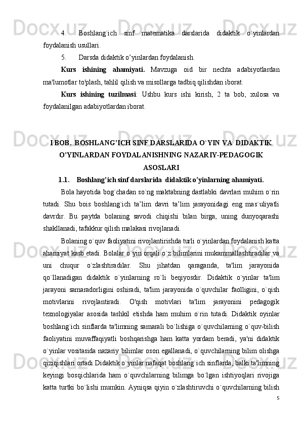 4. Boshlang`ich   sinf   matematika   darslarida   didaktik   o`yinlardan
foydalanish usullari.  
5. Darsda didaktik o’yinlardan foydalanish .
Kurs   ishining   ahamiyati.   Mavzuga   oid   bir   nechta   adabiyotlardan
ma'lumotlar to'plash, tahlil qilish va misollarga tadbiq qilishdan iborat.
Kurs   ishining   tuzilmasi :   Ushbu   kurs   ishi   kirish,   2   ta   bob,   xulosa   va
foydalanilgan adabiyotlardan iborat.
I BOB .  BOSHLANG’ICH SINF DARSLARIDA O`YIN VA  DIDAKTIK
O'YINLARDAN FOYDALANISHNING NAZARIY-PEDAGOGIK
ASOSLARI
1.1. Boshlang’ich sinf darslarida  didaktik o'yinlarning ahamiyati .
Bola hayotida bog`chadan so`ng maktabning dastlabki davrlari muhim o`rin
tutadi.   Shu   bois   boshlang`ich   ta’lim   davri   ta’lim   jarayonidagi   eng   mas`uliyatli
davrdir.   Bu   paytda   bolaning   savodi   chiqishi   bilan   birga,   uning   dunyoqarashi
shakllanadi, tafakkur qilish malakasi rivojlanadi.
Bolaning o`quv faoliyatini rivojlantirishda turli o`yinlardan foydalanish katta
ahamiyat kasb etadi. Bolalar o`yin orqali o`z bilimlarini mukammallashtiradilar va
uni   chuqur   o`zlashtiradilar.   Shu   jihatdan   qaraganda,   ta'lim   jarayonida
qo`llanadigan   didaktik   o`yinlarning   ro`li   beqiyosdir.   Didaktik   o`yinlar   ta'lim
jarayoni   samaradorligini   oshiradi,   ta'lim   jarayonida   o`quvchilar   faolligini,   o`qish
motivlarini   rivojlantiradi.   O'qish   motivlari   ta'lim   jarayonini   pedagogik
texnologiyalar   asosida   tashkil   etishda   ham   muhim   o`rin   tutadi.   Didaktik   oyinlar
boshlang`ich sinflarda ta' limning samarali  bo`lishiga o`quvchilarning o`quv-bilish
faoliyatini   muvaffaqiyatli   boshqarishga   ham   katta   yordam   beradi,   ya'ni   didaktik
o`yinlar vositasida nazariy bilimlar oson egallanadi, o`quv chilarning bilim olishga
qiziqishlari ortadi.Didaktik o`yinlar nafaqat boshlang`ich sinflarda, balki ta'limning
keyingi   bosqichlarida   ham   o`quvchilarning   bilimga   bo`lgan   ishtiyoqlari   rivojiga
katta turtki bo`lishi mumkin. Ayniqsa qiyin o`zlashtiruvchi o`quvchilarning bilish
5 