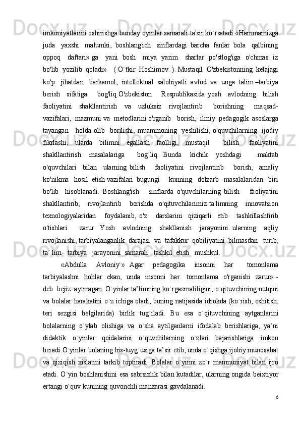 imkoniyatlarini oshirishga bunday oyinlar samarali ta'sir ko`rsatadi.«Hammamizga
juda   yaxshi   malumki,  boshlang'ich   sinflardagi  barcha  fanlar  bola   qalbining
oppoq     daftari» ga     yani   bosh     miya   yarim     sharlar   po'stlog'iga   o'chmas   iz
bo'lib  yozilib  qoladi»    ( O`tkir  Hoshimov. ). Mustaqil  O'zbekistonning  kelajagi
ko'p   jihatdan   barkamol,  intellektual  salohiyatli  avlod  va  unga  talim –tarbiya
berish     sifatiga       bog'liq.O'zbekiston       Respublikasida   yosh     avlodning     bilish
faoliyatini     shakllantirish     va     uzluksiz     rivojlantirib       borishning       maqsad-
vazifalari,  mazmuni va  metodlarini o'rganib   borish,  ilmiy  pedagogik  asoslarga
tayangan     holda olib   borilishi,  muammoning   yeshilishi,  o'quvchilarning   ijodiy
fikrlashi,     ularda     bilimni     egallash     faolligi,     mustaqil         bilish       faoliyatini
shakllantirish     masalalariga       bog`liq.   Bunda     kichik     yoshdagi         maktab
o'quvchilari     bilan     ularning   bilish       faoliyatini     rivojlantirib       borish,     amaliy
ko'nikma   hosil  etish vazifalari  bugungi     kunning   dolzarb   masalalaridan   biri
bo'lib     hisoblanadi.   Boshlang'ish       sinflarda   o'quvchilarning   bilish       faoliyatini
shakllantirib,       rivojlantirib       borishda     o'qituvchilarimiz   ta'limning       innovatsion
texnologiyalaridan       foydalanib,   o'z       darslarini     qiziqarli     etib       tashkillashtirib
o'tishlari       zarur.   Yosh     avlodning     shakllanish     jarayonini   ularning     aqliy
rivojlanishi, tarbiyalanganlik  darajasi  va  tafakkur  qobiliyatini  bilmasdan   turib,
ta’ lim-  tarbiya   jarayonini  samarali   tashkil  etish   mushkul.
«Abdulla     Avloniy`»   Agar     pedagogika     insonni     har       tomonlama
tarbiyalashni    hohlar   ekan,   unda   insonni    har     tomonlama   o'rganishi    zarur» -
deb  bejiz  aytmagan. O`yinlar ta’limning ko`rgazmaliligini, o`qituvchining nutqini
va bolalar harakatini o`z ichiga oladi, buning natijasida idrokda (ko`rish, eshitish,
teri   sezgisi   belgilarida)   birlik   tug`iladi.   Bu   esa   o`qituvchining   aytganlarini
bolalarning   o`ylab   olishiga   va   o`sha   aytilganlarni   ifodalab   berishlariga,   ya’ni
didaktik   o`yinlar   qoidalarini   o`quvchilarning   o`zlari   bajarishlariga   imkon
beradi.O`yinlar bolaning his-tuyg`usiga ta’sir etib, unda o`qishga ijobiy munosabat
va   qiziqish   xislatini   tarkib   toptiradi.   Bolalar   o`yinni   zo`r   mamnuniyat   bilan   ijro
etadi. O`yin boshlanishini esa sabrsizlik bilan kutadilar, ularning ongida beixtiyor
ertangi o`quv kunining quvonchli manzarasi gavdalanadi.
6 