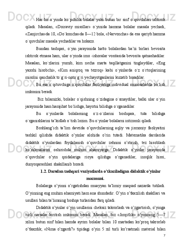 Har   bir   o`yinda   ko`pchilik   bolalar   yoki   butun   bir   sinf   o`quvchilari   ishtirok
qiladi.   Masalan,   «Doiraviy   misollar»   o`yinida   hamma   bolalar   masala   yechadi,
«Zanjircha»da  10,  «Do`koncha»da  8—12  bola, «Narvoncha» da esa qariyb hamma
o`quvchilar masala yechadilar va hokazo.
Bundan   tashqari,   o`yin   jarayonida   hatto   bolalardan   ba’zi   birlari   bevosita
ishtirok etmasa ham, ular o`yinda imo -ishoralar vositasida bevosita qatnashadilar.
Masalan,   ko`zlarini   yumib,   kim   necha   marta   taqillatganini   tinglaydilar,   «Eng
yaxshi   hisobchi»,   «Kim   aniqroq   va   tezroq»   kabi   o`yinlarda   o`z   o`rtoqlarining
misolni qanchalik to`g`ri-noto`g`ri yechayotganlarini kuzatib boradilar.
Bu esa o`qituvchiga o`quvchilar faoliyatiga individual munosabatda bo`lish
imkonini beradi.
  Biz   bilamizki,   bolalar   o`qishning   o`zidagina   o`smaydilar,   balki   ular   o`yin
jarayonida ham hamjihat bo`lishga, hayotni bilishga o`rganadilar.
Bu   o`yinlarda   bolalarning   o`z-o`zlarini   boshqara,   tuta   bilishga
o`rganishlarini ta’kidlab o`tish lozim. Bu o`yinlar bolalarni intizomli qiladi.
Boshlang’ich   ta’lim   davrida   o’quvchilarning   aqliy   va   jismoniy   faoliyatini
tashkil   qilishda   didaktik   o’yinlar   alohida   o’rin   tutadi.   Matematika   darslarida
didaktik   o’yinlardan   foydalanish   o’quvchilar   zehnini   o’stirish,   tez   hisoblash
ko’nikmalarini   oshirishda   muhim   ahamiyatga.   Didaktik   o’yinlar   jarayonida
o’quvchilar   o’yin   qoidalariga   rioya   qilishga   o’rganadilar,   inoqlik   hissi,
dunyoqarashlari shakillanib boradi.
1.2. Darsdan tashqari vaziyatlarda o’tkaziladigan didaktik o’yinlar
mazmuni.
Bolalarga   o’yinni   o’rgatishdan   muayyan   ta’limiy   maqsad   nazarda   tutiladi.
O’yinning eng muhim ahamiyati ham ana shundadir. O’yin o’tkazilish shakllari va
usullari bilan ta’limning boshqa turlaridan farq qiladi.
Didaktik o’yinlar o’yin usullarini cheksiz takrorlash va o’zgartirish, o’yinga
turli   narsalar   kiritish   imkonini   beradi.   Masalan,   biz   «Jimjitlik»   o’yinining   5—7
xilini   butun   sinf   bilan   hamda   ayrim   bolalar   bilan   10   martadan   ko’proq   takrorlab
o’tkazdik;   «Nima   o’zgardi?»   tipidagi   o’yin   5   xil   turli   ko’rsatmali   material   bilan
7 