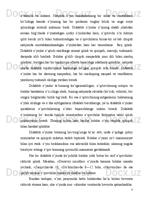 o’tkazildi   va   hokazo.   Natijada   o’yin   malakalarining   bir   xilda   va   mustahkam
bo’lishiga   hamda   o’yinning   har   bir   qoidasini   tinglay   bilish   va   unga   rioya
qilinishiga   erishish   imkonini   berdi.   Didaktik   o’yinlar   o’zining   shakli   jihatidan
asosan   bog’chada   o’ynaladigan   ijodiy   o’yinlardan   ham,   o’qituvchi   o’zi   hikoya
qilib   berish   yo’li   bilan   tushuntiradigan   va   o’quvchilarni   birma-bir   so’rab   chiqish
natijasida   mustahkamlanadigan   o’yinlardan   ham   har   tamonlama     farq   qiladi.
Didaktik o’yinlar o’qitish vazifasiga xizmat qiladi va qiziqarli, maroqli, tushunarli
darajada   olib   boriladi.   Bolalar   g’olib   chiqish   maqsadida   jonu   dili   bilan   mashq
qiladilar, berilgan har bir topshiriqni albatta bajarishga odatlanib qoladilar, natijada
ularda   didaktik   topshiriqlarni   bajarishga   bo’lgan   qiziqish   orta   boradi.   Didaktik
o’yinlar   har   bir   darsning   maqsadini,   har   bir   mashqning   maqsad   va   vazifalarini
yaxshiroq tushunib olishga yordam beradi.
Didaktik   o’yinlar   ta’limning   ko’rgazmaliligini,   o’qituvchining   nutqini   va
bolalar harakatini o’z ichiga oladi, buning natijasida idrokda (ko’rish, eshitish, teri
sezgisi belgilarida) birlik tug’iladi. Bu esa o’qituvchining aytganlarini bolalarning
o’ylab olishiga va o’sha aytilganlarni ifodalab berishlariga, ya’ni didaktik o’yinlar
qoidalarini   o’quvchilarning   o’zlari   bajarishlariga   imkon   beradi.   Didaktik
o’yinlarning   bo’   tarzda   tuzilish   xususiyatlari   o’quvchilar   faoliyatini   tahlil   qilish
imkoniyatini   beradi.   Shuning   uchun   ham   barcha   bolalar   o’yin   vaqtida   qiziqish
bilan harakat qiladilar.
Didaktik   o’yinlar   bolaning   his-tuyg’usiga   ta’sir   etib,   unda   o’qishga   ijobiy
munosabat   va   qiziqish   xislatini   tarkib   toptiradi.   Bolalar   o’yinni   zo’r   mamnuniyat
bilan ijro etadi. o’yin boshlanishini  esa sabrsizlik bilan kutadilar, ularning ongida
beixtiyor ertangi o’quv kunining quvonchli manzarasi gavdalanadi.
Har bir didaktik o’yinda ko’pchilik bolalar  yoki butun bir  sinf o’quvchilari
ishtirok   qiladi.   Masalan,   «Doiraviy   misollar»   o’yinida   hamma   bolalar   masala
yechadi,   «Zanjircha»da   10,   «Do’koncha»da   8—12   bola,   «Narvoncha»   da   esa
qariyb hamma o’quvchilar masala yechadilar va hokazo.
Bundan   tashqari,   o’yin   jarayonida   hatto   bolalardan   ba’zi   birlari   bevosita
ishtirok etmasa ham, ular o’yinda imo -ishoralar vositasida bevosita qatnashadilar.
8 