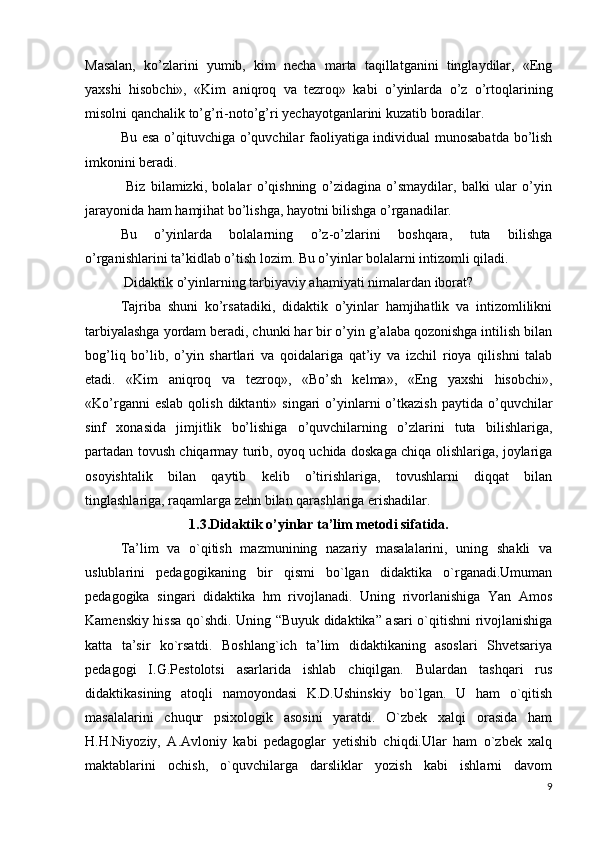 Masalan,   ko’zlarini   yumib,   kim   necha   marta   taqillatganini   tinglaydilar,   «Eng
yaxshi   hisobchi»,   «Kim   aniqroq   va   tezroq»   kabi   o’yinlarda   o’z   o’rtoqlarining
misolni qanchalik to’g’ri-noto’g’ri yechayotganlarini kuzatib boradilar.
Bu esa o’qituvchiga o’quvchilar faoliyatiga individual munosabatda bo’lish
imkonini beradi.
  Biz   bilamizki,   bolalar   o’qishning   o’zidagina   o’smaydilar,   balki   ular   o’yin
jarayonida ham hamjihat bo’lishga, hayotni bilishga o’rganadilar.
Bu   o’yinlarda   bolalarning   o’z-o’zlarini   boshqara,   tuta   bilishga
o’rganishlarini ta’kidlab o’tish lozim. Bu o’yinlar bolalarni intizomli qiladi.
 Didaktik o’yinlarning tarbiyaviy ahamiyati nimalardan iborat?
Tajriba   shuni   ko’rsatadiki,   didaktik   o’yinlar   hamjihatlik   va   intizomlilikni
tarbiyalashga yordam beradi, chunki har bir o’yin g’alaba qozonishga intilish bilan
bog’liq   bo’lib,   o’yin   shartlari   va   qoidalariga   qat’iy   va   izchil   rioya   qilishni   talab
etadi.   «Kim   aniqroq   va   tezroq»,   «Bo’sh   kelma»,   «Eng   yaxshi   hisobchi»,
«Ko’rganni  eslab   qolish  diktanti»  singari  o’yinlarni  o’tkazish  paytida   o’quvchilar
sinf   xonasida   jimjitlik   bo’lishiga   o’quvchilarning   o’zlarini   tuta   bilishlariga,
partadan tovush chiqarmay turib, oyoq uchida doskaga chiqa olishlariga, joylariga
osoyishtalik   bilan   qaytib   kelib   o’tirishlariga,   tovushlarni   diqqat   bilan
tinglashlariga, raqamlarga zehn bilan qarashlariga erishadilar.
1.3 .Didaktik o’yinlar ta’lim metodi sifatida.
Ta’lim   va   o`qitish   mazmunining   nazariy   masalalarini,   uning   shakli   va
uslublarini   pedagogikaning   bir   qismi   bo`lgan   didaktika   o`rganadi.Umuman
pedagogika   singari   didaktika   hm   rivojlanadi.   Uning   rivorlanishiga   Yan   Amos
Kamenskiy hissa qo`shdi. Uning “Buyuk didaktika” asari o`qitishni rivojlanishiga
katta   ta’sir   ko`rsatdi.   Boshlang`ich   ta’lim   didaktikaning   asoslari   Shvetsariya
pedagogi   I.G.Pestolotsi   asarlarida   ishlab   chiqilgan.   Bulardan   tashqari   rus
didaktikasining   atoqli   namoyondasi   K.D.Ushinskiy   bo`lgan.   U   ham   o`qitish
masalalarini   chuqur   psixologik   asosini   yaratdi.   O`zbek   xalqi   orasida   ham
H.H.Niyoziy,   A.Avloniy   kabi   pedagoglar   yetishib   chiqdi.Ular   ham   o`zbek   xalq
maktablarini   ochish,   o`quvchilarga   darsliklar   yozish   kabi   ishlarni   davom
9 
