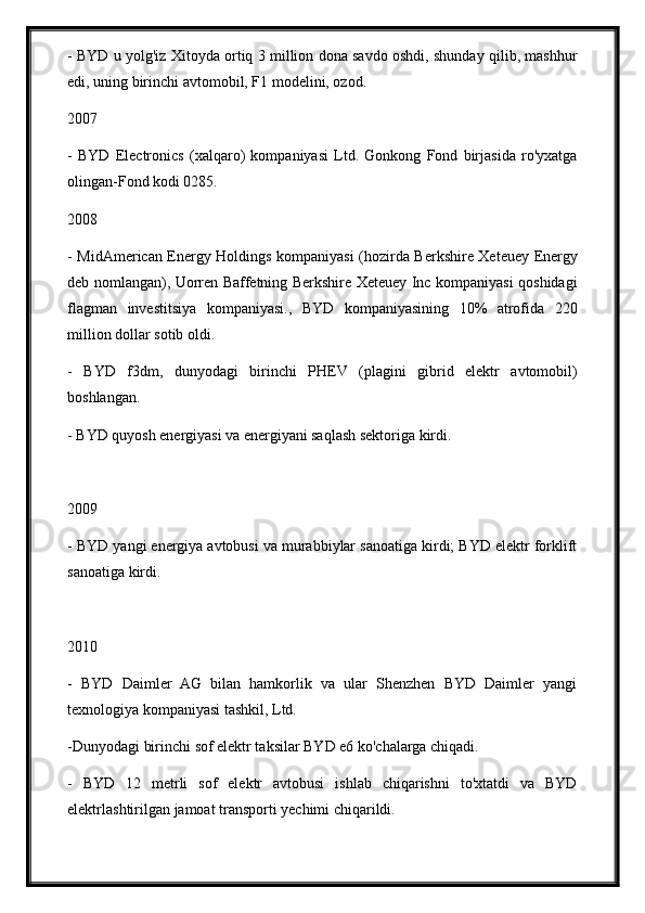 - BYD u yolg'iz Xitoyda ortiq 3 million dona savdo oshdi, shunday qilib, mashhur
edi, uning birinchi avtomobil, F1 modelini, ozod.
2007
-   BYD   Electronics   (xalqaro)   kompaniyasi   Ltd.   Gonkong   Fond   birjasida   ro'yxatga
olingan-Fond kodi 0285.
2008
- MidAmerican Energy Holdings kompaniyasi (hozirda Berkshire Xeteuey Energy
deb nomlangan), Uorren Baffetning Berkshire Xeteuey Inc kompaniyasi qoshidagi
flagman   investitsiya   kompaniyasi.,   BYD   kompaniyasining   10%   atrofida   220
million dollar sotib oldi.
-   BYD   f3dm,   dunyodagi   birinchi   PHEV   (plagini   gibrid   elektr   avtomobil)
boshlangan.
- BYD quyosh energiyasi va energiyani saqlash sektoriga kirdi.
2009
- BYD yangi energiya avtobusi va murabbiylar sanoatiga kirdi; BYD elektr forklift
sanoatiga kirdi.
2010
-   BYD   Daimler   AG   bilan   hamkorlik   va   ular   Shenzhen   BYD   Daimler   yangi
texnologiya kompaniyasi tashkil, Ltd.
-Dunyodagi birinchi sof elektr taksilar BYD e6 ko'chalarga chiqadi.
-   BYD   12   metrli   sof   elektr   avtobusi   ishlab   chiqarishni   to'xtatdi   va   BYD
elektrlashtirilgan jamoat transporti yechimi chiqarildi. 