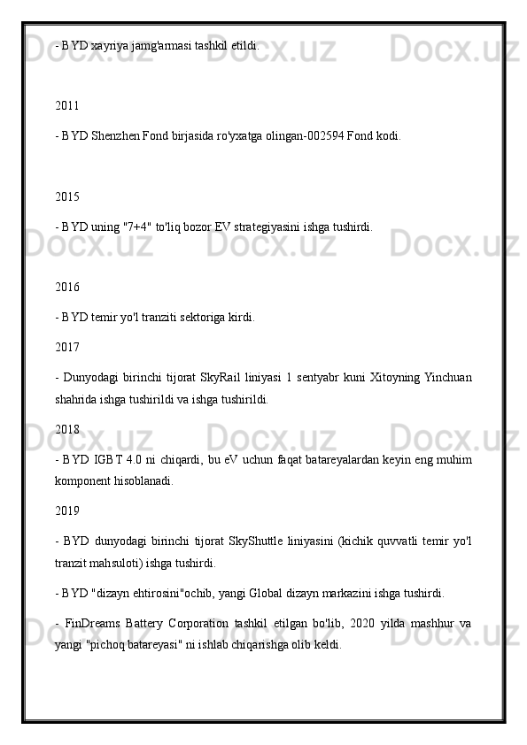 - BYD xayriya jamg'armasi tashkil etildi.
2011
- BYD Shenzhen Fond birjasida ro'yxatga olingan-002594 Fond kodi.
2015
- BYD uning "7+4" to'liq bozor EV strategiyasini ishga tushirdi.
2016
- BYD temir yo'l tranziti sektoriga kirdi.
2017
-   Dunyodagi   birinchi   tijorat   SkyRail   liniyasi   1   sentyabr   kuni   Xitoyning  Yinchuan
shahrida ishga tushirildi va ishga tushirildi.
2018
- BYD IGBT 4.0 ni chiqardi, bu eV uchun faqat batareyalardan keyin eng muhim
komponent hisoblanadi.
2019
-   BYD   dunyodagi   birinchi   tijorat   SkyShuttle   liniyasini   (kichik   quvvatli   temir   yo'l
tranzit mahsuloti) ishga tushirdi.
- BYD "dizayn ehtirosini"ochib, yangi Global dizayn markazini ishga tushirdi.
-   FinDreams   Battery   Corporation   tashkil   etilgan   bo'lib,   2020   yilda   mashhur   va
yangi "pichoq batareyasi" ni ishlab chiqarishga olib keldi. 