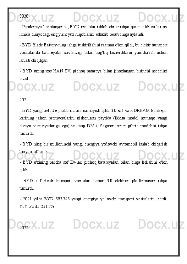 2020
- Pandemiya boshlanganda, BYD niqoblar ishlab chiqarishga qaror qildi va bir oy
ichida dunyodagi eng yirik yuz niqoblarini etkazib beruvchiga aylandi.
- BYD Blade Battery-ning ishga tushirilishini rasman e'lon qildi, bu elektr transport
vositalarida   batareyalar   xavfsizligi   bilan   bog'liq   tashvishlarni   yumshatish   uchun
ishlab chiqilgan.
-   BYD   uning   xos   HAN   EV,   pichoq   batareya   bilan   jihozlangan   birinchi   modelini
ozod.
2021
- BYD yangi avlod e-platformasini namoyish qildi 3.0 ea1 va x DREAM kontsept-
karining   jahon   premyeralarini   nishonlash   paytida   (ikkita   model   mutlaqo   yangi
dizayn   xususiyatlariga   ega)   va   tang   DM-i,   flagman   super   gibrid   modelini   ishga
tushirdi.
-   BYD   ning   bir   millioninchi   yangi   energiya   yo'lovchi   avtomobil   ishlab   chiqarish
liniyasi off prokat.
-   BYD   o'zining   barcha   sof   Ev-lari   pichoq   batareyalari   bilan   birga   kelishini   e'lon
qildi.
-   BYD   sof   elektr   transport   vositalari   uchun   3.0   elektron   platformasini   ishga
tushirdi.
-   2021   yilda   BYD   593,745   yangi   energiya   yo'lovchi   transport   vositalarini   sotdi,
YoY o'sishi 231,6%.
2022