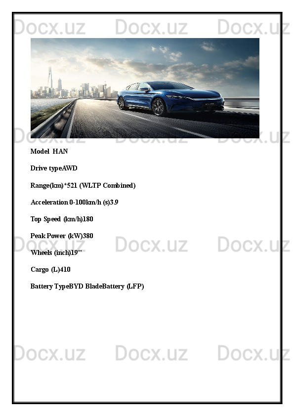 Model  HAN
Drive typeAWD
Range(km)*521 (WLTP Combined)
Acceleration 0-100km/h (s)3.9
Top Speed (km/h)180
Peak Power (kW)380
Wheels (inch)19"
Cargo (L)410
Battery TypeBYD BladeBattery (LFP) 