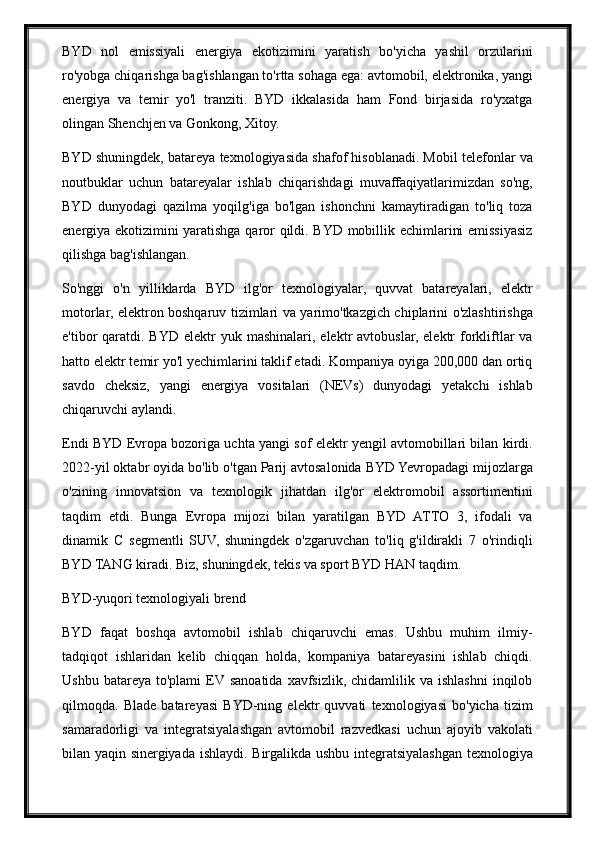 BYD   nol   emissiyali   energiya   ekotizimini   yaratish   bo'yicha   yashil   orzularini
ro'yobga chiqarishga bag'ishlangan to'rtta sohaga ega: avtomobil, elektronika, yangi
energiya   va   temir   yo'l   tranziti.   BYD   ikkalasida   ham   Fond   birjasida   ro'yxatga
olingan Shenchjen va Gonkong, Xitoy.
BYD shuningdek, batareya texnologiyasida shafof hisoblanadi. Mobil telefonlar va
noutbuklar   uchun   batareyalar   ishlab   chiqarishdagi   muvaffaqiyatlarimizdan   so'ng,
BYD   dunyodagi   qazilma   yoqilg'iga   bo'lgan   ishonchni   kamaytiradigan   to'liq   toza
energiya ekotizimini yaratishga qaror qildi. BYD mobillik echimlarini emissiyasiz
qilishga bag'ishlangan.
So'nggi   o'n   yilliklarda   BYD   ilg'or   texnologiyalar,   quvvat   batareyalari,   elektr
motorlar, elektron boshqaruv tizimlari va yarimo'tkazgich chiplarini o'zlashtirishga
e'tibor  qaratdi. BYD  elektr   yuk mashinalari,  elektr  avtobuslar,  elektr   forkliftlar  va
hatto elektr temir yo'l yechimlarini taklif etadi. Kompaniya oyiga 200,000 dan ortiq
savdo   cheksiz,   yangi   energiya   vositalari   (NEVs)   dunyodagi   yetakchi   ishlab
chiqaruvchi aylandi.
Endi BYD Evropa bozoriga uchta yangi sof elektr yengil avtomobillari bilan kirdi.
2022-yil oktabr oyida bo'lib o'tgan Parij avtosalonida BYD Yevropadagi mijozlarga
o'zining   innovatsion   va   texnologik   jihatdan   ilg'or   elektromobil   assortimentini
taqdim   etdi.   Bunga   Evropa   mijozi   bilan   yaratilgan   BYD   ATTO   3,   ifodali   va
dinamik   C   segmentli   SUV,   shuningdek   o'zgaruvchan   to'liq   g'ildirakli   7   o'rindiqli
BYD TANG kiradi. Biz, shuningdek, tekis va sport BYD HAN taqdim.
BYD-yuqori texnologiyali brend
BYD   faqat   boshqa   avtomobil   ishlab   chiqaruvchi   emas.   Ushbu   muhim   ilmiy-
tadqiqot   ishlaridan   kelib   chiqqan   holda,   kompaniya   batareyasini   ishlab   chiqdi.
Ushbu  batareya   to'plami   EV  sanoatida   xavfsizlik,   chidamlilik  va  ishlashni   inqilob
qilmoqda.   Blade   batareyasi   BYD-ning   elektr   quvvati   texnologiyasi   bo'yicha   tizim
samaradorligi   va   integratsiyalashgan   avtomobil   razvedkasi   uchun   ajoyib   vakolati
bilan yaqin sinergiyada ishlaydi. Birgalikda ushbu integratsiyalashgan texnologiya