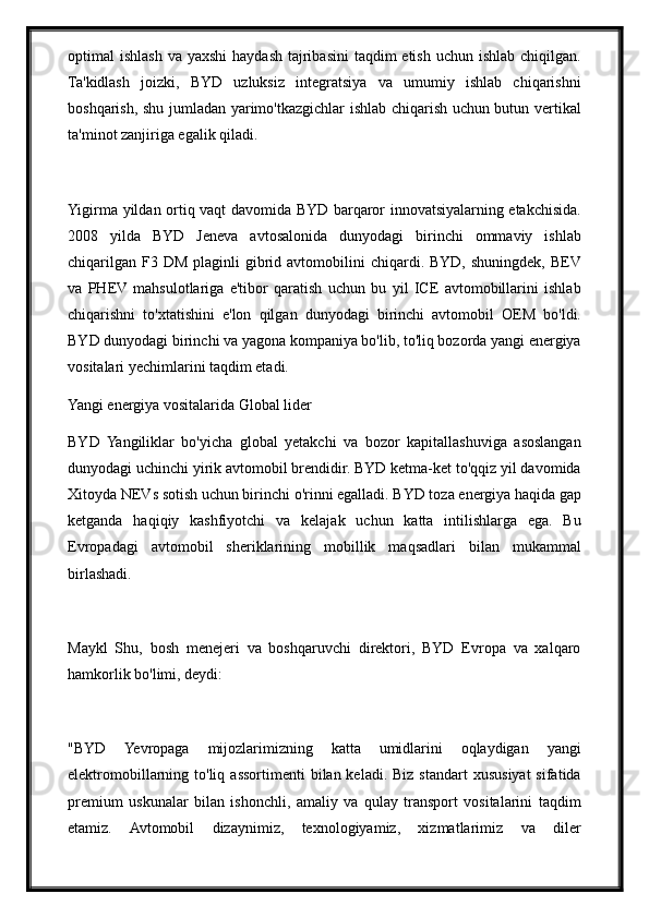 optimal  ishlash  va yaxshi  haydash tajribasini  taqdim  etish  uchun ishlab chiqilgan.
Ta'kidlash   joizki,   BYD   uzluksiz   integratsiya   va   umumiy   ishlab   chiqarishni
boshqarish, shu jumladan yarimo'tkazgichlar ishlab chiqarish uchun butun vertikal
ta'minot zanjiriga egalik qiladi.
Yigirma yildan ortiq vaqt davomida BYD barqaror innovatsiyalarning etakchisida.
2008   yilda   BYD   Jeneva   avtosalonida   dunyodagi   birinchi   ommaviy   ishlab
chiqarilgan  F3 DM  plaginli   gibrid  avtomobilini   chiqardi. BYD,  shuningdek,  BEV
va   PHEV  mahsulotlariga   e'tibor   qaratish   uchun   bu   yil   ICE   avtomobillarini   ishlab
chiqarishni   to'xtatishini   e'lon   qilgan   dunyodagi   birinchi   avtomobil   OEM   bo'ldi.
BYD dunyodagi birinchi va yagona kompaniya bo'lib, to'liq bozorda yangi energiya
vositalari yechimlarini taqdim etadi.
Yangi energiya vositalarida Global lider
BYD   Yangiliklar   bo'yicha   global   yetakchi   va   bozor   kapitallashuviga   asoslangan
dunyodagi uchinchi yirik avtomobil brendidir. BYD ketma-ket to'qqiz yil davomida
Xitoyda NEVs sotish uchun birinchi o'rinni egalladi. BYD toza energiya haqida gap
ketganda   haqiqiy   kashfiyotchi   va   kelajak   uchun   katta   intilishlarga   ega.   Bu
Evropadagi   avtomobil   sheriklarining   mobillik   maqsadlari   bilan   mukammal
birlashadi.
Maykl   Shu,   bosh   menejeri   va   boshqaruvchi   direktori,   BYD   Evropa   va   xalqaro
hamkorlik bo'limi, deydi:
"BYD   Yevropaga   mijozlarimizning   katta   umidlarini   oqlaydigan   yangi
elektromobillarning to'liq  assortimenti   bilan keladi.  Biz  standart   xususiyat  sifatida
premium   uskunalar   bilan   ishonchli,   amaliy   va   qulay   transport   vositalarini   taqdim
etamiz.   Avtomobil   dizaynimiz,   texnologiyamiz,   xizmatlarimiz   va   diler 