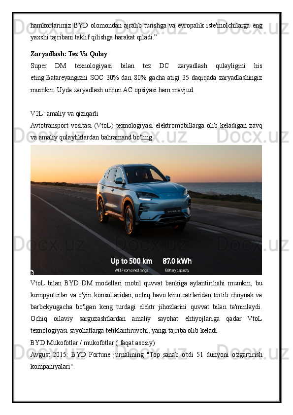 hamkorlarimiz   BYD   olomondan   ajralib  turishga   va   evropalik   iste'molchilarga   eng
yaxshi tajribani taklif qilishga harakat qiladi.”
Zaryadlash: Tez Va Qulay
Super   DM   texnologiyasi   bilan   tez   DC   zaryadlash   qulayligini   his
eting.Batareyangizni   SOC   30%   dan   80%   gacha   atigi   35   daqiqada   zaryadlashingiz
mumkin. Uyda zaryadlash uchun AC opsiyasi ham mavjud.
V2L: amaliy va qiziqarli
Avtotransport   vositasi   (VtoL)   texnologiyasi   elektromobillarga   olib   keladigan   zavq
va amaliy qulayliklardan bahramand bo'ling.
VtoL  bilan   BYD   DM   modellari   mobil   quvvat   bankiga   aylantirilishi   mumkin,   bu
kompyuterlar va o'yin konsollaridan, ochiq havo kinoteatrlaridan tortib choynak va
barbekyugacha   bo'lgan   keng   turdagi   elektr   jihozlarini   quvvat   bilan   ta'minlaydi.
Ochiq   oilaviy   sarguzashtlardan   amaliy   sayohat   ehtiyojlariga   qadar   VtoL
texnologiyasi sayohatlarga tetiklantiruvchi, yangi tajriba olib keladi.
BYD Mukofotlar / mukofotlar ( faqat asosiy)
Avgust   2015:   BYD   Fortune   jurnalining   "Top   sanab   o'tdi   51   dunyoni   o'zgartirish
kompaniyalari". 