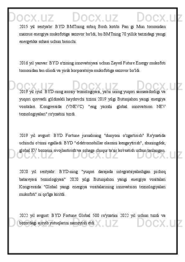2015   yil   sentyabr:   BYD   BMTning   sobiq   Bosh   kotibi   Pan   gi   Mun   tomonidan
maxsus energiya mukofotiga sazovor bo'ldi, bu BMTning 70 yillik tarixidagi yangi
energetika sohasi uchun birinchi.
2016 yil yanvar: BYD o'zining innovatsiyasi uchun Zayed Future Energy mukofoti
tomonidan tan olindi va yirik korporatsiya mukofotiga sazovor bo'ldi.
2019 yil iyul: BYD-ning asosiy texnologiyasi, ya'ni uning yuqori samaradorligi va
yuqori   quvvatli   g'ildirakli   haydovchi   tizimi   2019   yilgi   Butunjahon   yangi   energiya
vositalari   Kongressida   (VNEVC)   "eng   yaxshi   global   innovatsion   NEV
texnologiyalari" ro'yxatini tuzdi.
2019   yil   avgust:   BYD   Fortune   jurnalining   "dunyoni   o'zgartirish"   Ro'yxatida
uchinchi o'rinni egalladi. BYD "elektromobillar olamini kengaytirish", shuningdek,
global EV bozorini rivojlantirish va sohaga chuqur ta'sir ko'rsatish uchun tanlangan.
2020   yil   sentyabr:   BYD-ning   "yuqori   darajada   integratsiyalashgan   pichoq
batareyasi   texnologiyasi"   2020   yilgi   Butunjahon   yangi   energiya   vositalari
Kongressida   "Global   yangi   energiya   vositalarining   innovatsion   texnologiyalari
mukofoti" ni qo'lga kiritdi.
2022   yil   avgust:   BYD   Fortune   Global   500   ro'yxatini   2022   yil   uchun   tuzdi   va
bozordagi ajoyib yutuqlarini namoyish etdi. 