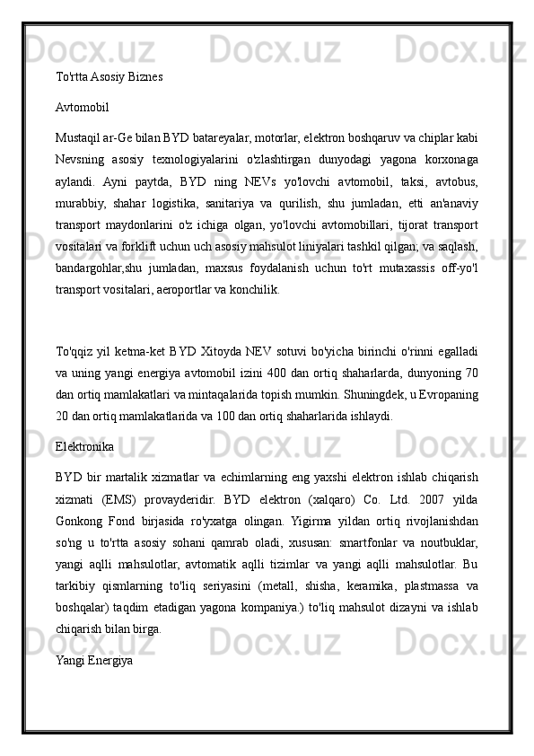 To'rtta Asosiy Biznes
Avtomobil
Mustaqil ar-Ge bilan BYD batareyalar, motorlar, elektron boshqaruv va chiplar kabi
Nevsning   asosiy   texnologiyalarini   o'zlashtirgan   dunyodagi   yagona   korxonaga
aylandi.   Ayni   paytda,   BYD   ning   NEVs   yo'lovchi   avtomobil,   taksi,   avtobus,
murabbiy,   shahar   logistika,   sanitariya   va   qurilish,   shu   jumladan,   etti   an'anaviy
transport   maydonlarini   o'z   ichiga   olgan,   yo'lovchi   avtomobillari,   tijorat   transport
vositalari va forklift uchun uch asosiy mahsulot liniyalari tashkil qilgan; va saqlash,
bandargohlar,shu   jumladan,   maxsus   foydalanish   uchun   to'rt   mutaxassis   off-yo'l
transport vositalari, aeroportlar va konchilik.
To'qqiz   yil   ketma-ket   BYD   Xitoyda   NEV sotuvi   bo'yicha   birinchi   o'rinni   egalladi
va  uning   yangi   energiya  avtomobil   izini   400   dan  ortiq  shaharlarda,   dunyoning  70
dan ortiq mamlakatlari va mintaqalarida topish mumkin. Shuningdek, u Evropaning
20 dan ortiq mamlakatlarida va 100 dan ortiq shaharlarida ishlaydi.
Elektronika
BYD   bir   martalik   xizmatlar   va   echimlarning   eng   yaxshi   elektron   ishlab   chiqarish
xizmati   (EMS)   provayderidir.   BYD   elektron   (xalqaro)   Co.   Ltd.   2007   yilda
Gonkong   Fond   birjasida   ro'yxatga   olingan.   Yigirma   yildan   ortiq   rivojlanishdan
so'ng   u   to'rtta   asosiy   sohani   qamrab   oladi,   xususan:   smartfonlar   va   noutbuklar,
yangi   aqlli   mahsulotlar,   avtomatik   aqlli   tizimlar   va   yangi   aqlli   mahsulotlar.   Bu
tarkibiy   qismlarning   to'liq   seriyasini   (metall,   shisha,   keramika,   plastmassa   va
boshqalar)   taqdim   etadigan   yagona   kompaniya.)   to'liq   mahsulot   dizayni   va   ishlab
chiqarish bilan birga.
Yangi Energiya