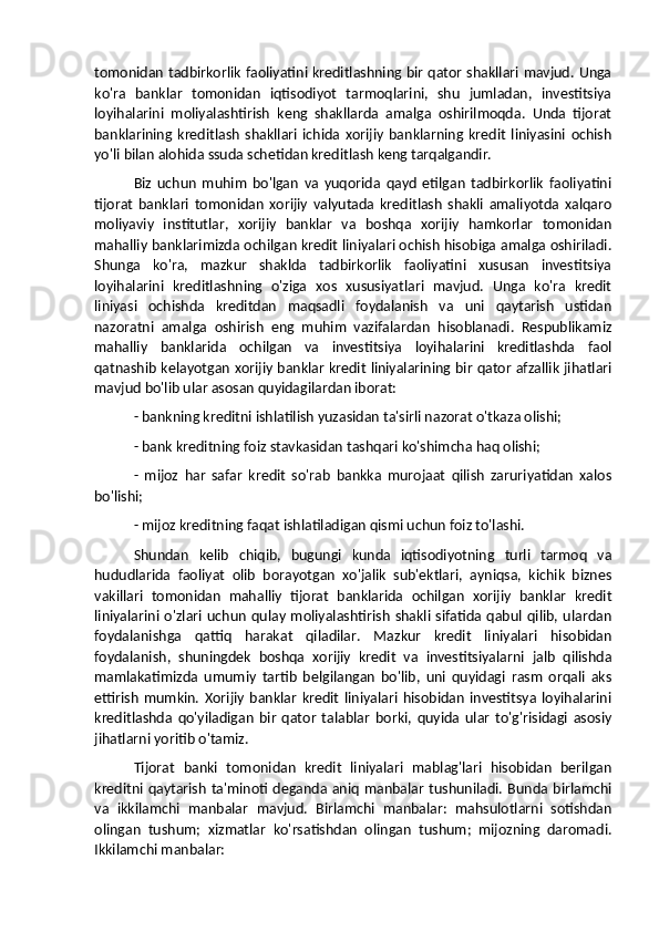 tomonidan tadbirkorlik faoliyatini kreditlashning bir qator shakllari mavjud. Unga
ko'ra   banklar   tomonidan   iqtisodiyot   tarmoqlarini,   shu   jumladan,   investitsiya
loyihalarini   moliyalashtirish   keng   shakllarda   amalga   oshirilmoqda.   Unda   tijorat
banklarining   kreditlash   shakllari   ichida   xorijiy   banklarning   kredit   liniyasini   ochish
yo'li bilan alohida ssuda schetidan kreditlash keng tarqalgandir. 
Biz   uchun   muhim   bo'lgan   va   yuqorida   qayd   etilgan   tadbirkorlik   faoliyatini
tijorat   banklari   tomonidan   xorijiy   valyutada   kreditlash   shakli   amaliyotda   xalqaro
moliyaviy   institutlar,   xorijiy   banklar   va   boshqa   xorijiy   hamkorlar   tomonidan
mahalliy banklarimizda ochilgan kredit liniyalari ochish hisobiga amalga oshiriladi.
Shunga   ko'ra,   mazkur   shaklda   tadbirkorlik   faoliyatini   xususan   investitsiya
loyihalarini   kreditlashning   o'ziga   xos   xususiyatlari   mavjud.   Unga   ko'ra   kredit
liniyasi   ochishda   kreditdan   maqsadli   foydalanish   va   uni   qaytarish   ustidan
nazoratni   amalga   oshirish   eng   muhim   vazifalardan   hisoblanadi.   Respublikamiz
mahalliy   banklarida   ochilgan   va   investitsiya   loyihalarini   kreditlashda   faol
qatnashib kelayotgan xorijiy banklar kredit liniyalarining bir qator afzallik jihatlari
mavjud bo'lib ular asosan quyidagilardan iborat: 
- bankning kreditni ishlatilish yuzasidan ta'sirli nazorat o'tkaza olishi; 
- bank kreditning foiz stavkasidan tashqari ko'shimcha haq olishi; 
-   mijoz   har   safar   kredit   so'rab   bankka   murojaat   qilish   zaruriyatidan   xalos
bo'lishi; 
- mijoz kreditning faqat ishlatiladigan qismi uchun foiz to'lashi. 
Shundan   kelib   chiqib,   bugungi   kunda   iqtisodiyotning   turli   tarmoq   va
hududlarida   faoliyat   olib   borayotgan   xo'jalik   sub'ektlari,   ayniqsa,   kichik   biznes
vakillari   tomonidan   mahalliy   tijorat   banklarida   ochilgan   xorijiy   banklar   kredit
liniyalarini  o'zlari   uchun   qulay  moliyalashtirish   shakli  sifatida  qabul  qilib,  ulardan
foydalanishga   qattiq   harakat   qiladilar.   Mazkur   kredit   liniyalari   hisobidan
foydalanish,   shuningdek   boshqa   xorijiy   kredit   va   investitsiyalarni   jalb   qilishda
mamlakatimizda   umumiy   tartib   belgilangan   bo'lib,   uni   quyidagi   rasm   orqali   aks
ettirish   mumkin.   Xorijiy   banklar   kredit   liniyalari   hisobidan   investitsya   loyihalarini
kreditlashda   qo'yiladigan   bir   qator   talablar   borki,   quyida   ular   to'g'risidagi   asosiy
jihatlarni yoritib o'tamiz. 
Tijorat   banki   tomonidan   kredit   liniyalari   mablag'lari   hisobidan   berilgan
kreditni  qaytarish ta'minoti  deganda aniq manbalar tushuniladi. Bunda birlamchi
va   ikkilamchi   manbalar   mavjud.   Birlamchi   manbalar:   mahsulotlarni   sotishdan
olingan   tushum;   xizmatlar   ko'rsatishdan   olingan   tushum;   mijozning   daromadi.
Ikkilamchi manbalar:  